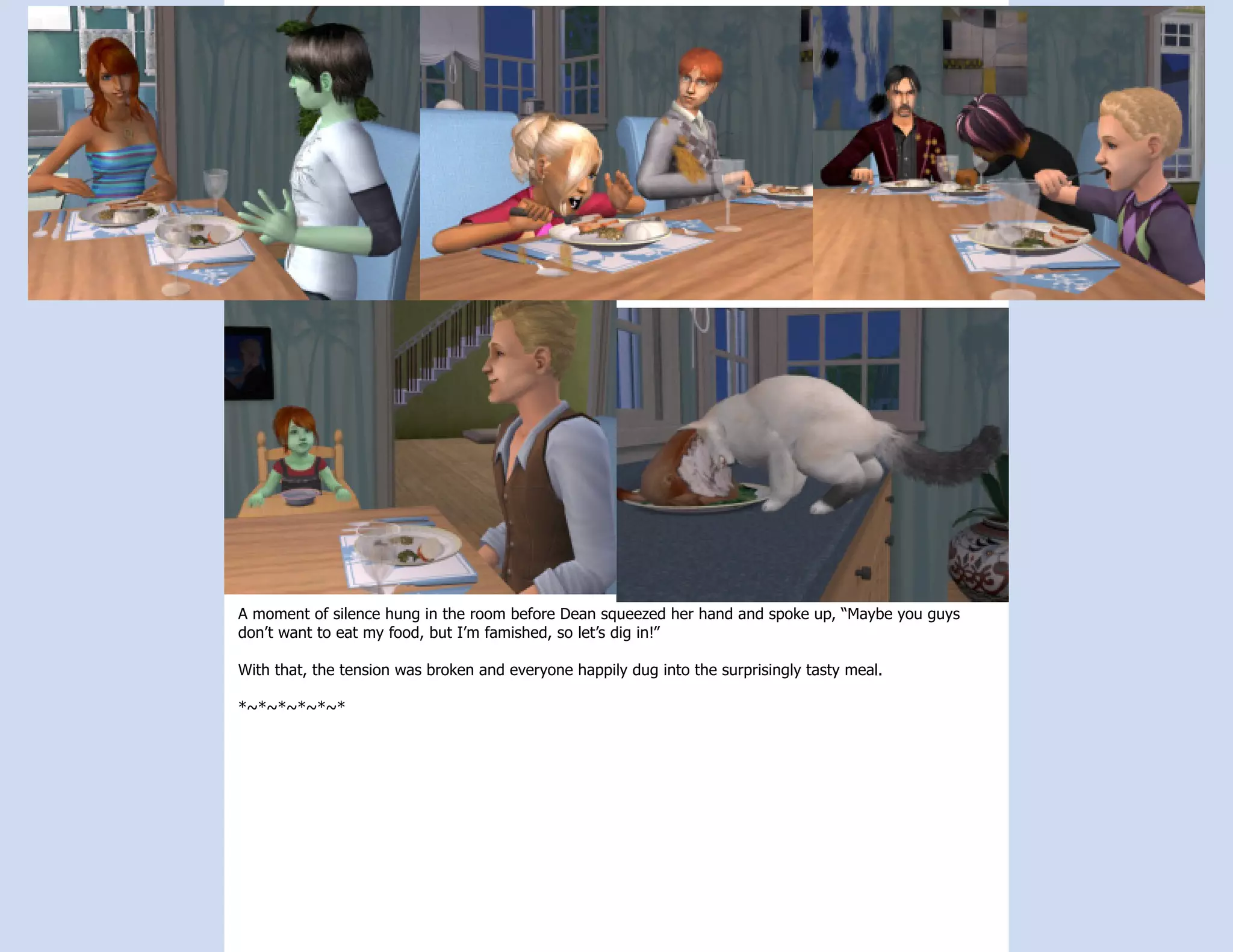 A moment of silence hung in the room before Dean squeezed her hand and spoke up, “Maybe you guys
don’t want to eat my food, but I’m famished, so let’s dig in!”

With that, the tension was broken and everyone happily dug into the surprisingly tasty meal.

*~*~*~*~*~*
 