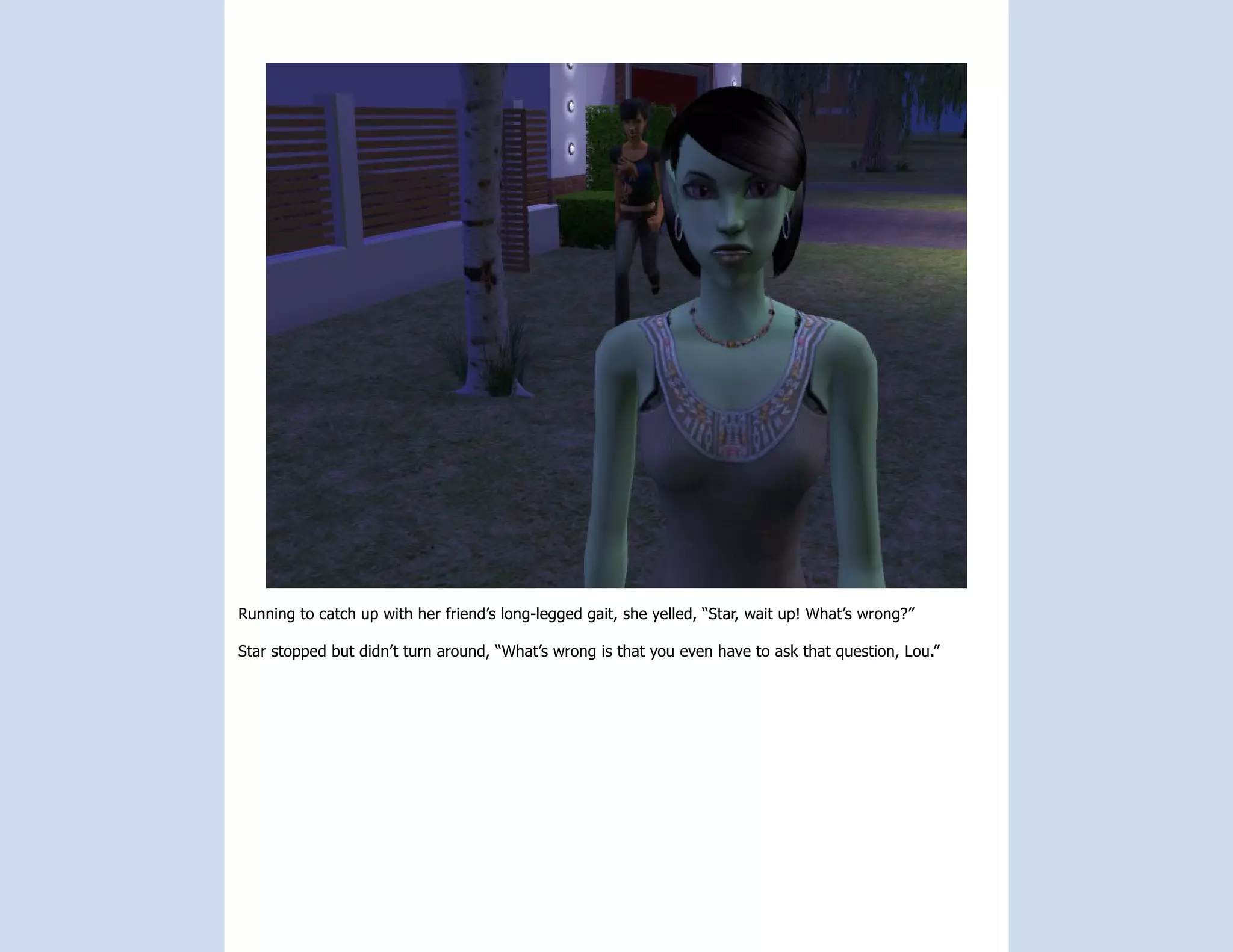 Running to catch up with her friend’s long-legged gait, she yelled, “Star, wait up! What’s wrong?”

Star stopped but didn’t turn around, “What’s wrong is that you even have to ask that question, Lou.”
 