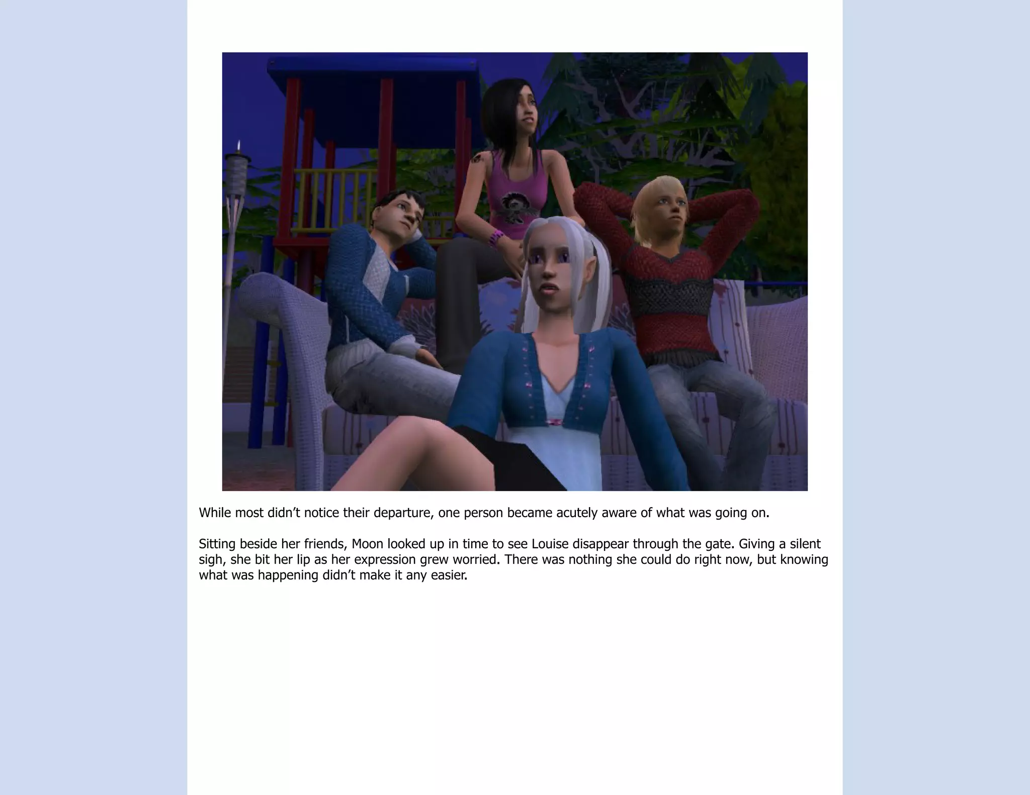 While most didn’t notice their departure, one person became acutely aware of what was going on.

Sitting beside her friends, Moon looked up in time to see Louise disappear through the gate. Giving a silent
sigh, she bit her lip as her expression grew worried. There was nothing she could do right now, but knowing
what was happening didn’t make it any easier.
 