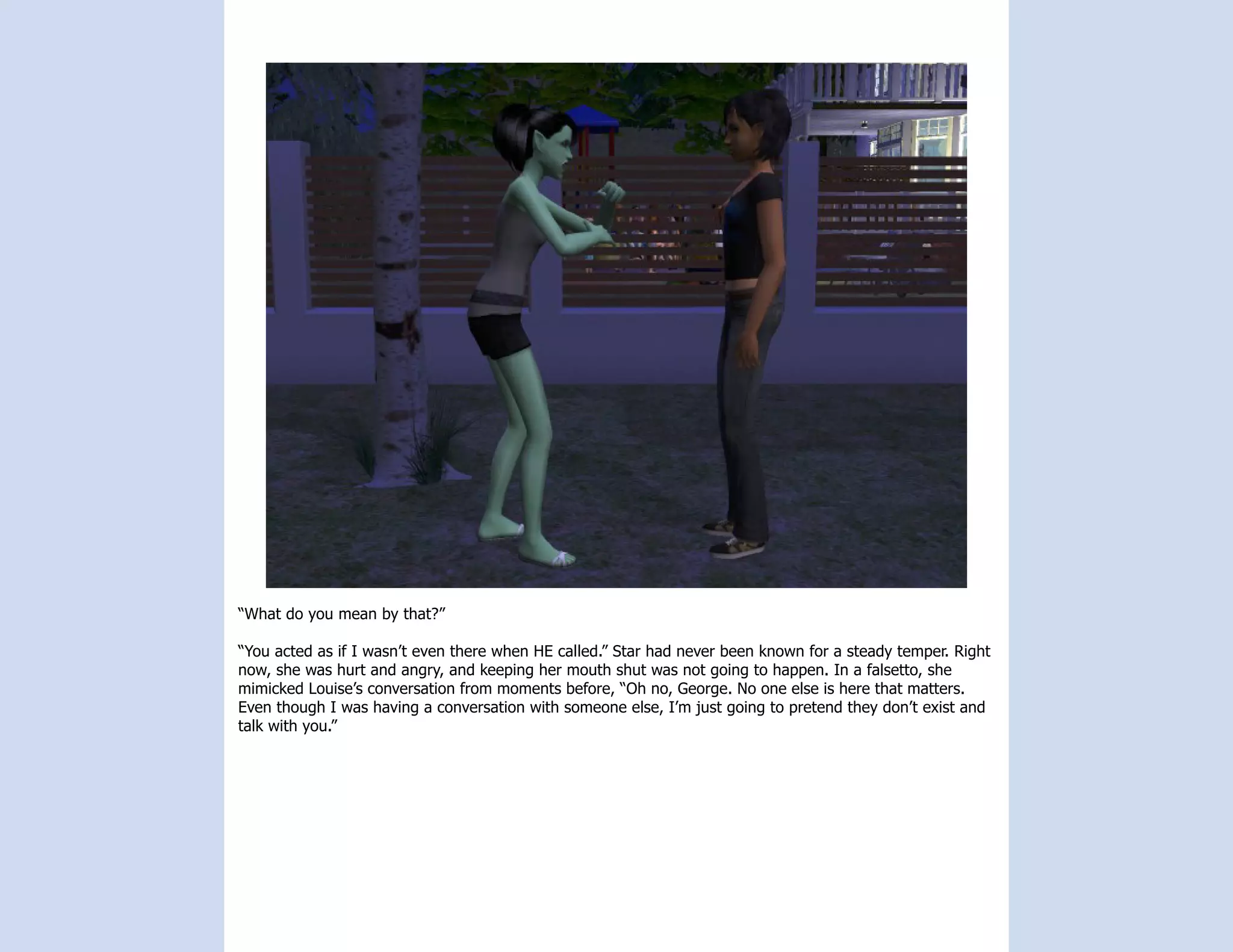 “What do you mean by that?”

“You acted as if I wasn’t even there when HE called.” Star had never been known for a steady temper. Right
now, she was hurt and angry, and keeping her mouth shut was not going to happen. In a falsetto, she
mimicked Louise’s conversation from moments before, “Oh no, George. No one else is here that matters.
Even though I was having a conversation with someone else, I’m just going to pretend they don’t exist and
talk with you.”
 