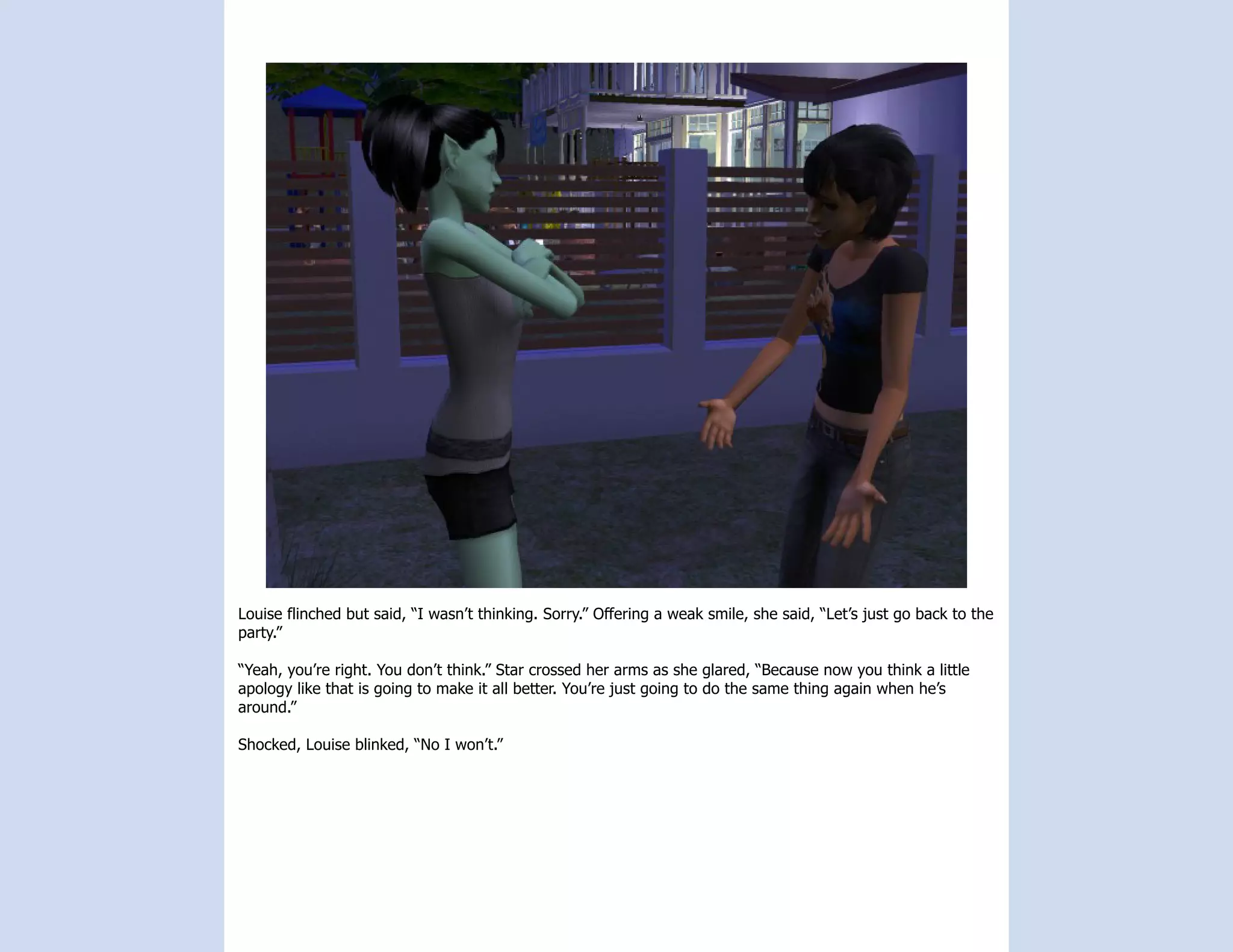 Louise flinched but said, “I wasn’t thinking. Sorry.” Offering a weak smile, she said, “Let’s just go back to the
party.”

“Yeah, you’re right. You don’t think.” Star crossed her arms as she glared, “Because now you think a little
apology like that is going to make it all better. You’re just going to do the same thing again when he’s
around.”

Shocked, Louise blinked, “No I won’t.”
 