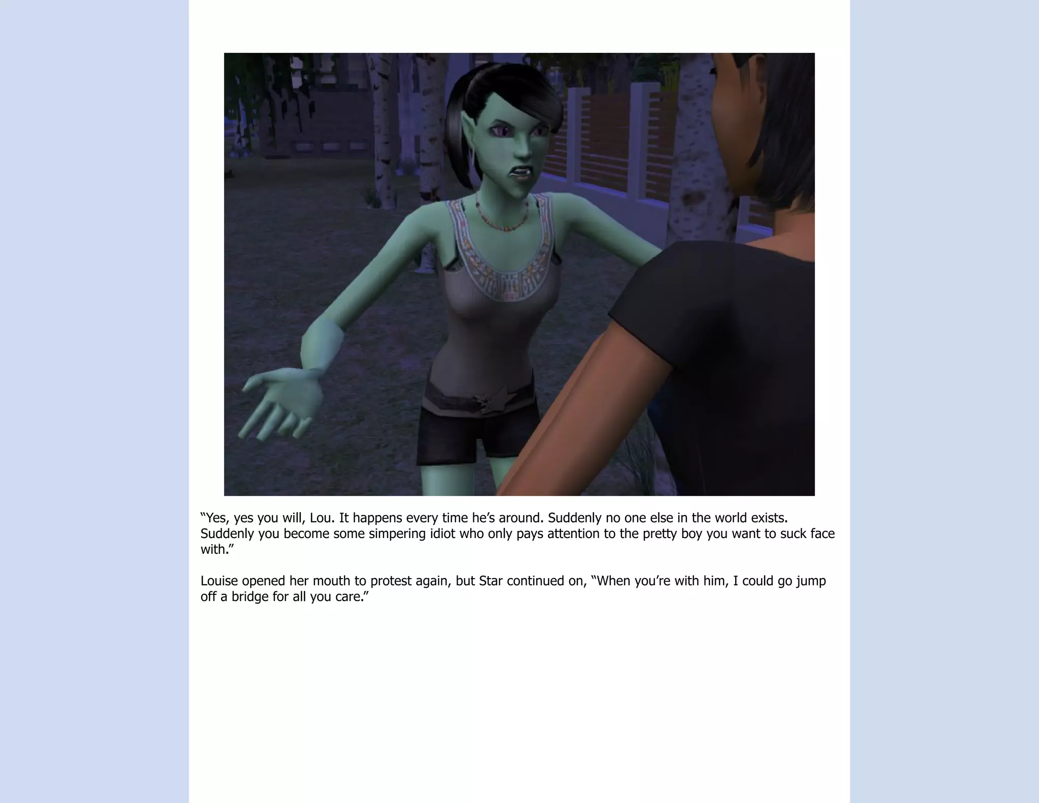 “Yes, yes you will, Lou. It happens every time he’s around. Suddenly no one else in the world exists.
Suddenly you become some simpering idiot who only pays attention to the pretty boy you want to suck face
with.”

Louise opened her mouth to protest again, but Star continued on, “When you’re with him, I could go jump
off a bridge for all you care.”
 