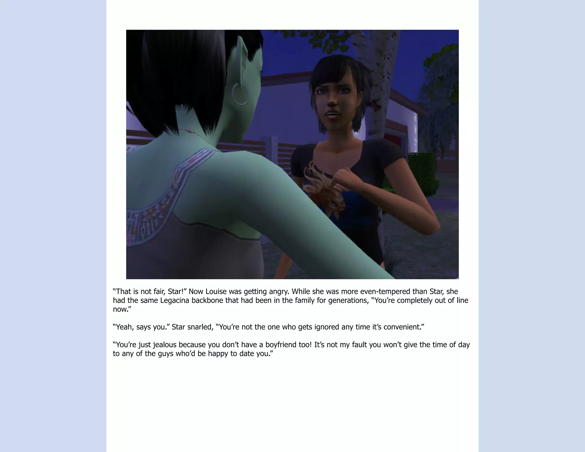 “That is not fair, Star!” Now Louise was getting angry. While she was more even-tempered than Star, she
had the same Legacina backbone that had been in the family for generations, “You’re completely out of line
now.”

“Yeah, says you.” Star snarled, “You’re not the one who gets ignored any time it’s convenient.”

“You’re just jealous because you don’t have a boyfriend too! It’s not my fault you won’t give the time of day
to any of the guys who’d be happy to date you.”
 