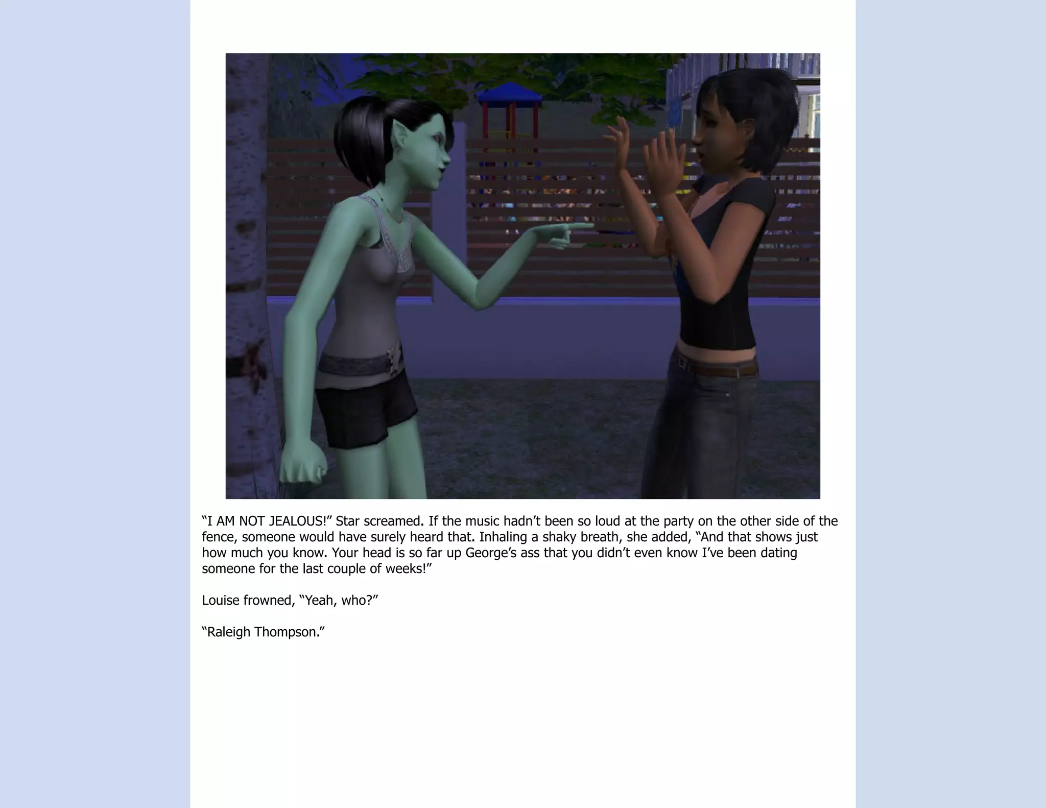 “I AM NOT JEALOUS!” Star screamed. If the music hadn’t been so loud at the party on the other side of the
fence, someone would have surely heard that. Inhaling a shaky breath, she added, “And that shows just
how much you know. Your head is so far up George’s ass that you didn’t even know I’ve been dating
someone for the last couple of weeks!”

Louise frowned, “Yeah, who?”

“Raleigh Thompson.”
 