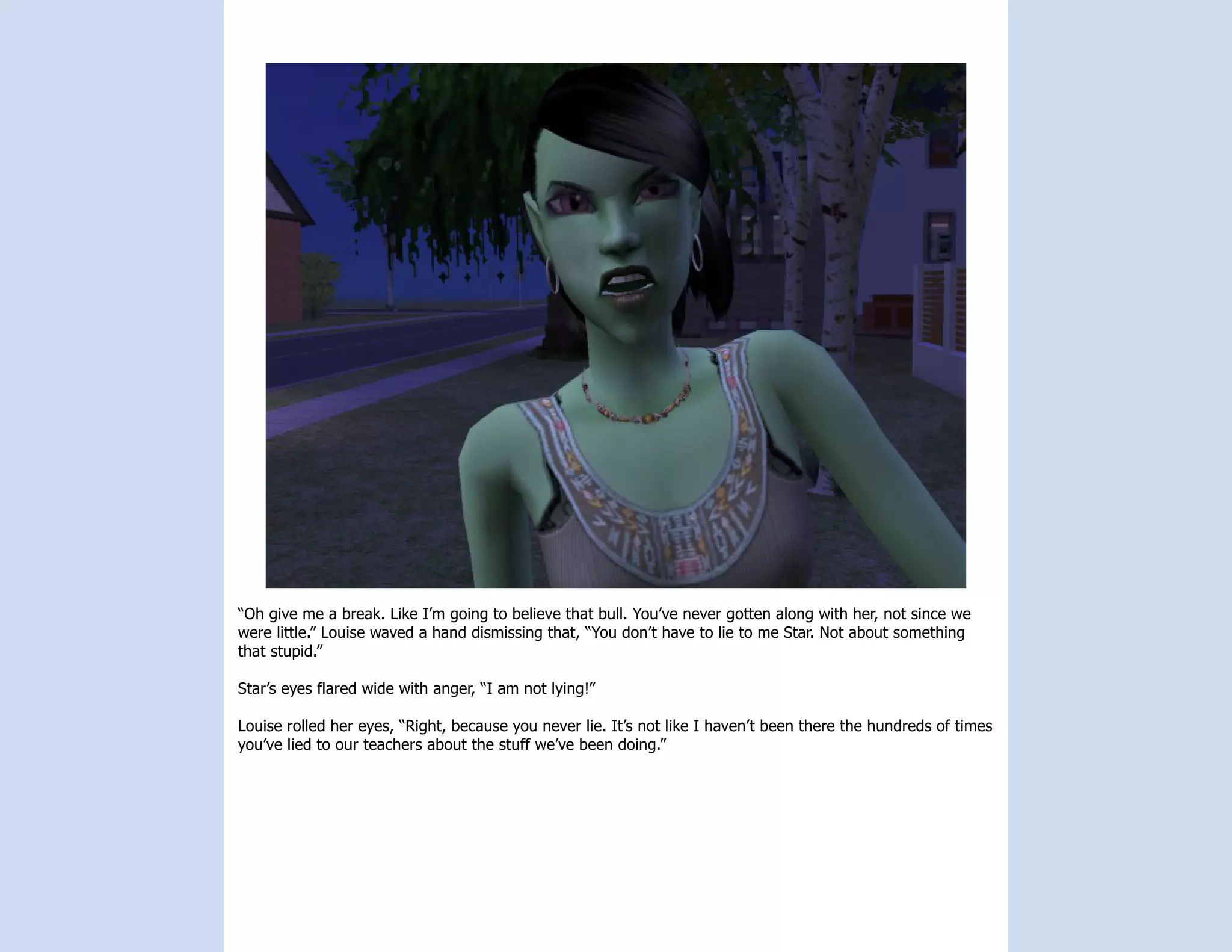 “Oh give me a break. Like I’m going to believe that bull. You’ve never gotten along with her, not since we
were little.” Louise waved a hand dismissing that, “You don’t have to lie to me Star. Not about something
that stupid.”

Star’s eyes flared wide with anger, “I am not lying!”

Louise rolled her eyes, “Right, because you never lie. It’s not like I haven’t been there the hundreds of times
you’ve lied to our teachers about the stuff we’ve been doing.”
 