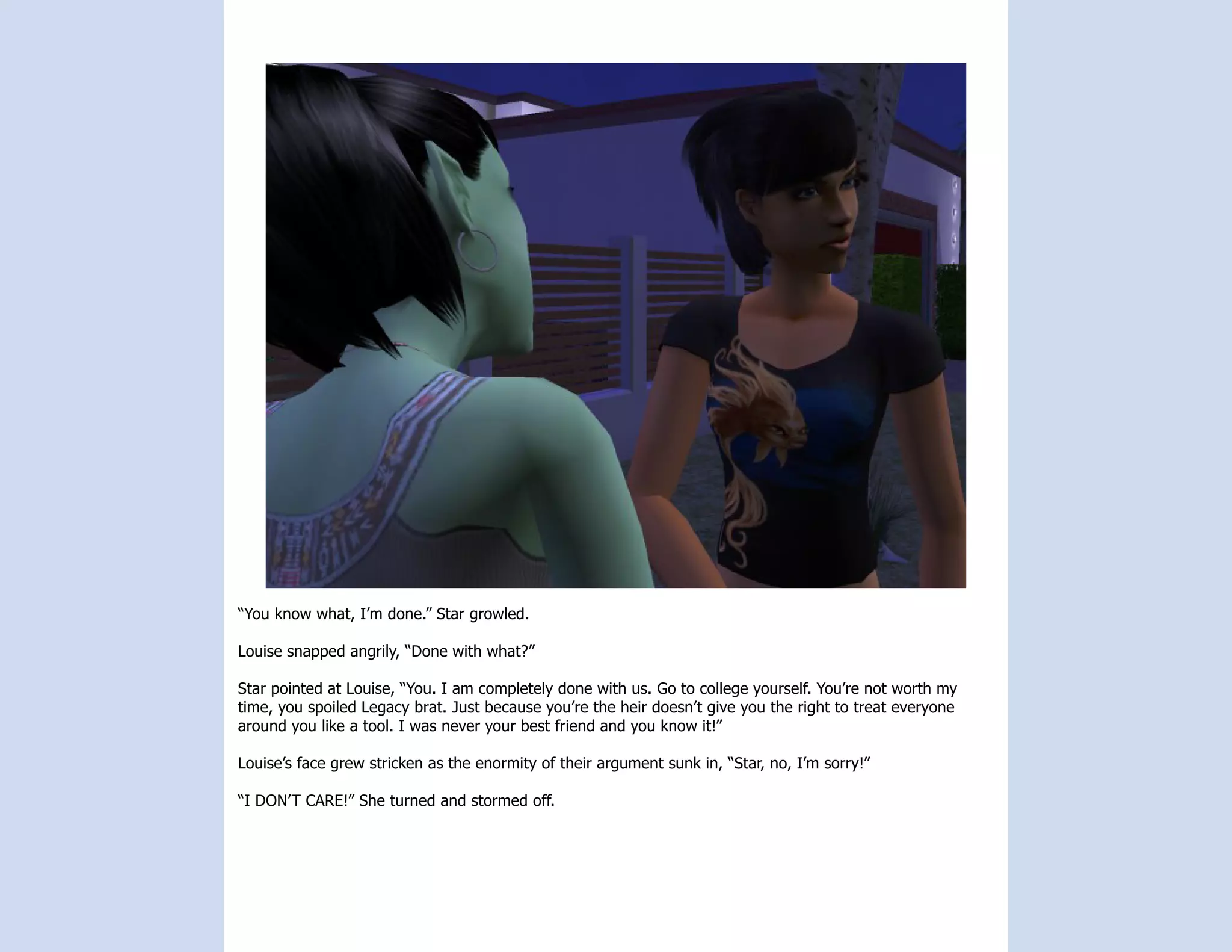 “You know what, I’m done.” Star growled.

Louise snapped angrily, “Done with what?”

Star pointed at Louise, “You. I am completely done with us. Go to college yourself. You’re not worth my
time, you spoiled Legacy brat. Just because you’re the heir doesn’t give you the right to treat everyone
around you like a tool. I was never your best friend and you know it!”

Louise’s face grew stricken as the enormity of their argument sunk in, “Star, no, I’m sorry!”

“I DON’T CARE!” She turned and stormed off.
 