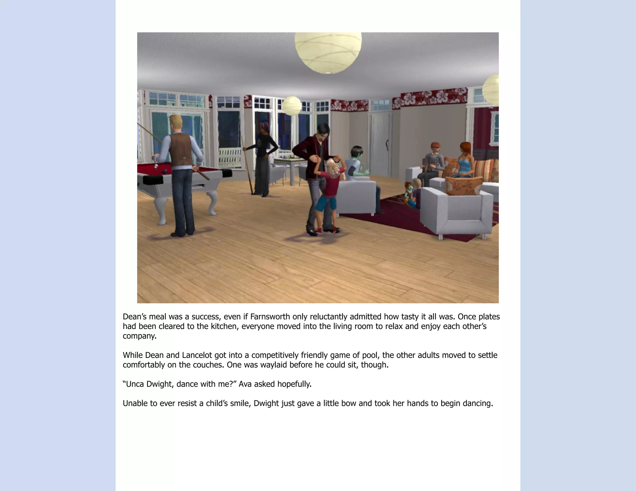 Dean’s meal was a success, even if Farnsworth only reluctantly admitted how tasty it all was. Once plates
had been cleared to the kitchen, everyone moved into the living room to relax and enjoy each other’s
company.

While Dean and Lancelot got into a competitively friendly game of pool, the other adults moved to settle
comfortably on the couches. One was waylaid before he could sit, though.

“Unca Dwight, dance with me?” Ava asked hopefully.

Unable to ever resist a child’s smile, Dwight just gave a little bow and took her hands to begin dancing.
 