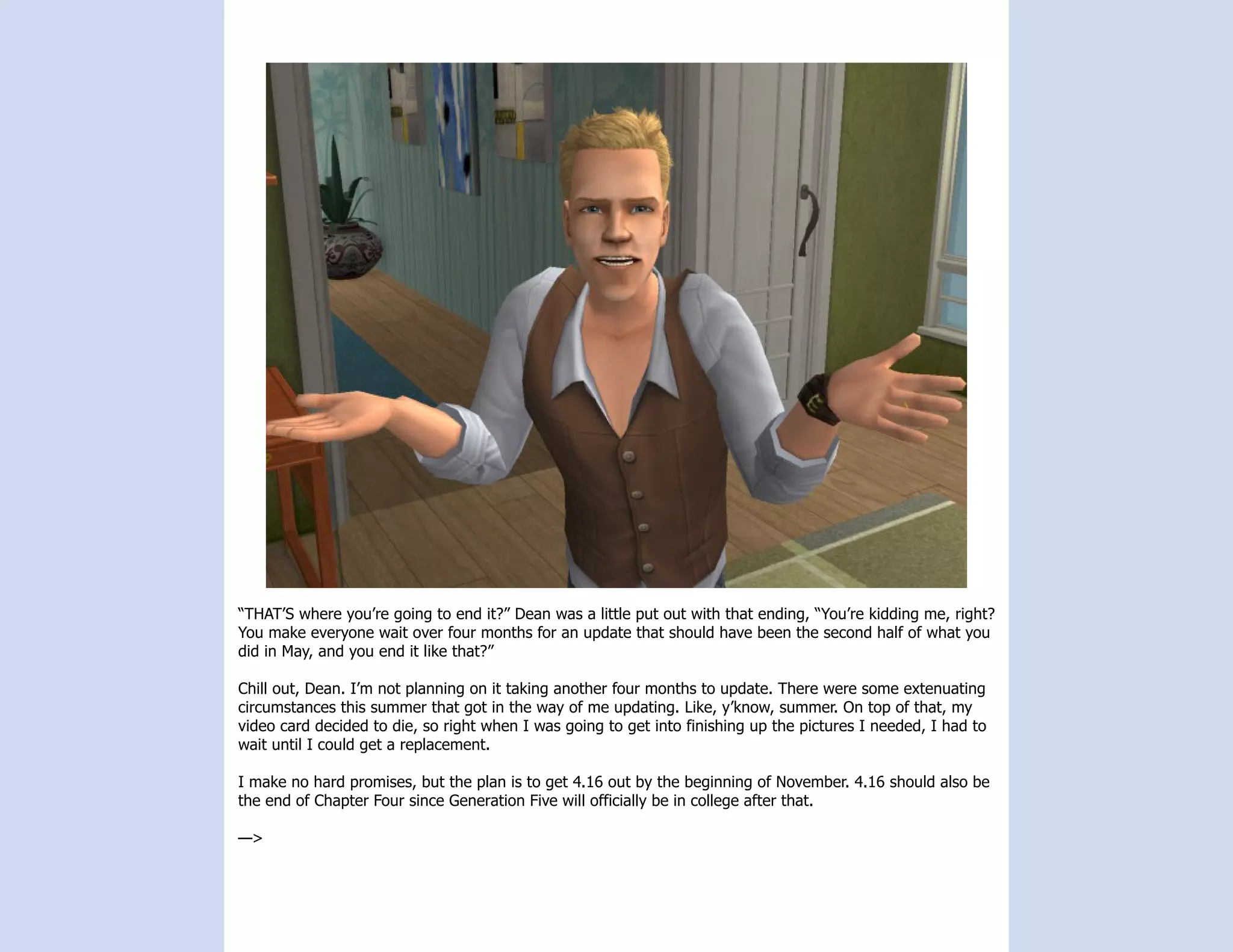 “THAT’S where you’re going to end it?” Dean was a little put out with that ending, “You’re kidding me, right?
You make everyone wait over four months for an update that should have been the second half of what you
did in May, and you end it like that?”

Chill out, Dean. I’m not planning on it taking another four months to update. There were some extenuating
circumstances this summer that got in the way of me updating. Like, y’know, summer. On top of that, my
video card decided to die, so right when I was going to get into finishing up the pictures I needed, I had to
wait until I could get a replacement.

I make no hard promises, but the plan is to get 4.16 out by the beginning of November. 4.16 should also be
the end of Chapter Four since Generation Five will officially be in college after that.

—>
 