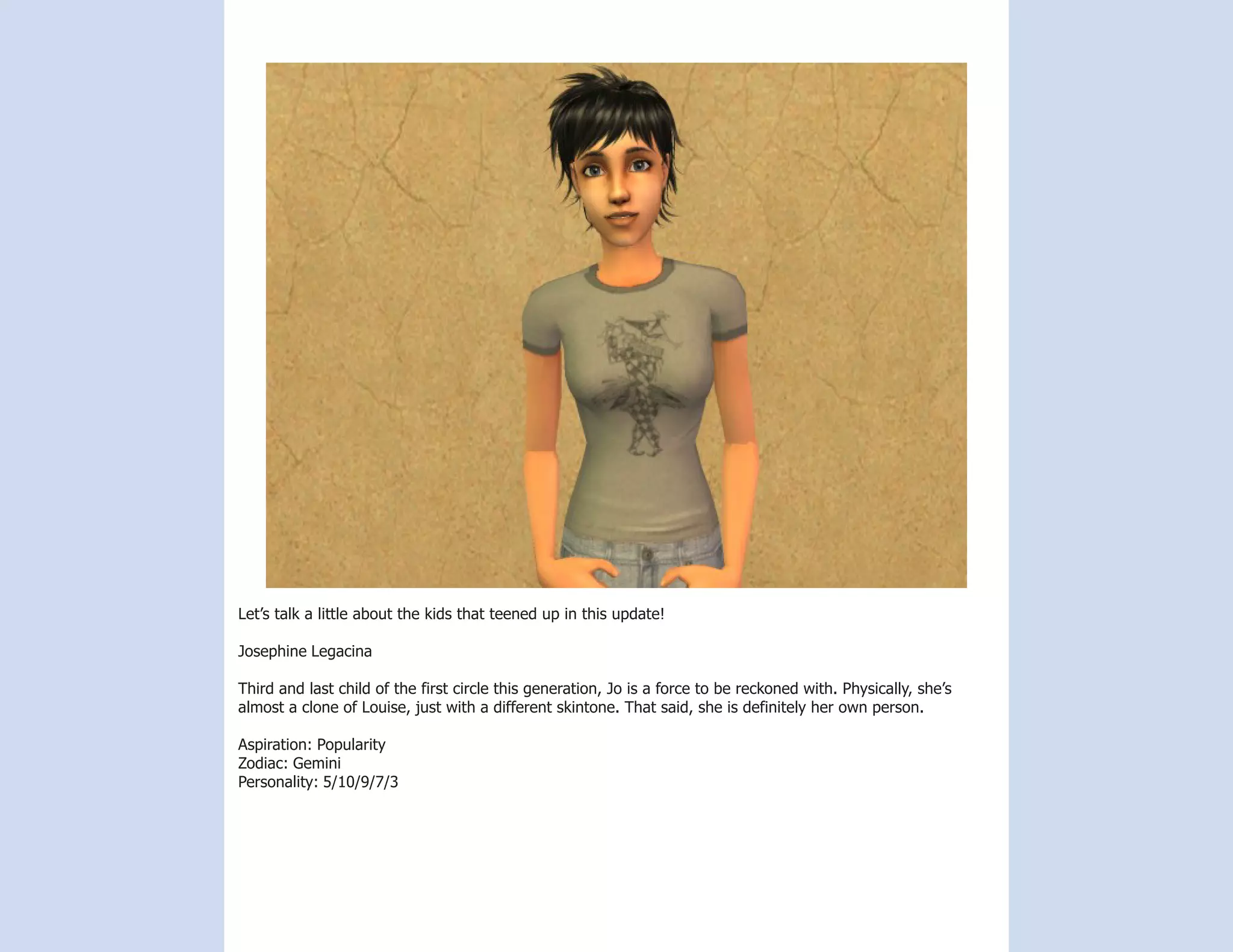 Let’s talk a little about the kids that teened up in this update!

Josephine Legacina

Third and last child of the first circle this generation, Jo is a force to be reckoned with. Physically, she’s
almost a clone of Louise, just with a different skintone. That said, she is definitely her own person.

Aspiration: Popularity
Zodiac: Gemini
Personality: 5/10/9/7/3
 