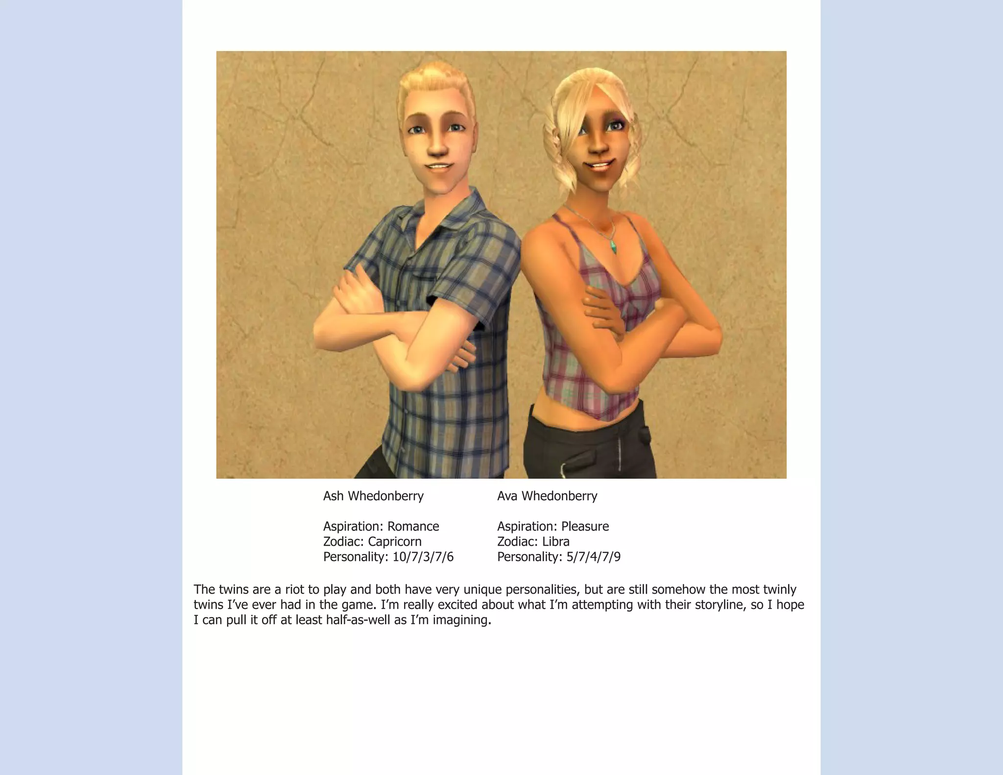 Ash Whedonberry                Ava Whedonberry

                       Aspiration: Romance            Aspiration: Pleasure
                       Zodiac: Capricorn              Zodiac: Libra
                       Personality: 10/7/3/7/6        Personality: 5/7/4/7/9

The twins are a riot to play and both have very unique personalities, but are still somehow the most twinly
twins I’ve ever had in the game. I’m really excited about what I’m attempting with their storyline, so I hope
I can pull it off at least half-as-well as I’m imagining.
 