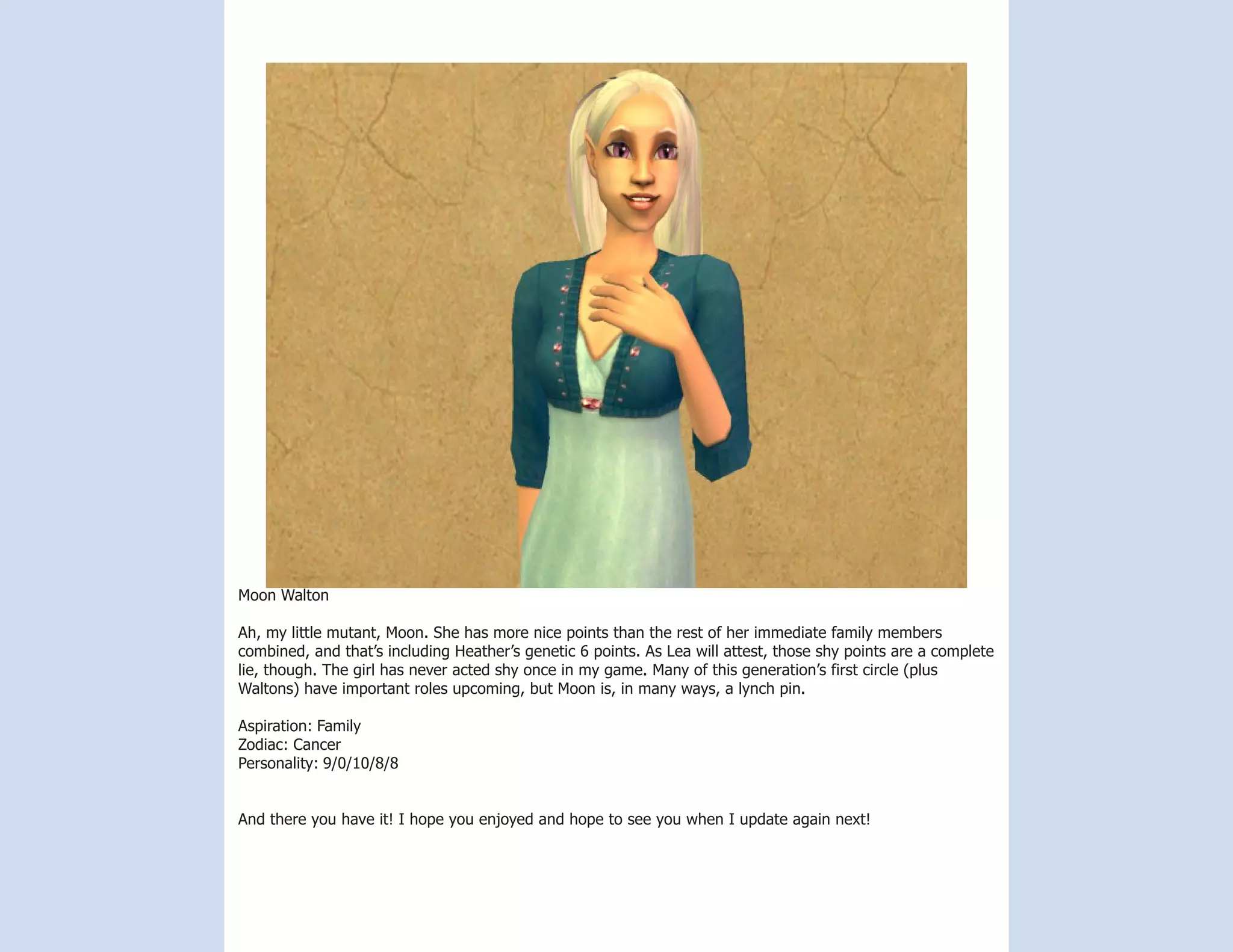 Moon Walton

Ah, my little mutant, Moon. She has more nice points than the rest of her immediate family members
combined, and that’s including Heather’s genetic 6 points. As Lea will attest, those shy points are a complete
lie, though. The girl has never acted shy once in my game. Many of this generation’s first circle (plus
Waltons) have important roles upcoming, but Moon is, in many ways, a lynch pin.

Aspiration: Family
Zodiac: Cancer
Personality: 9/0/10/8/8


And there you have it! I hope you enjoyed and hope to see you when I update again next!
 