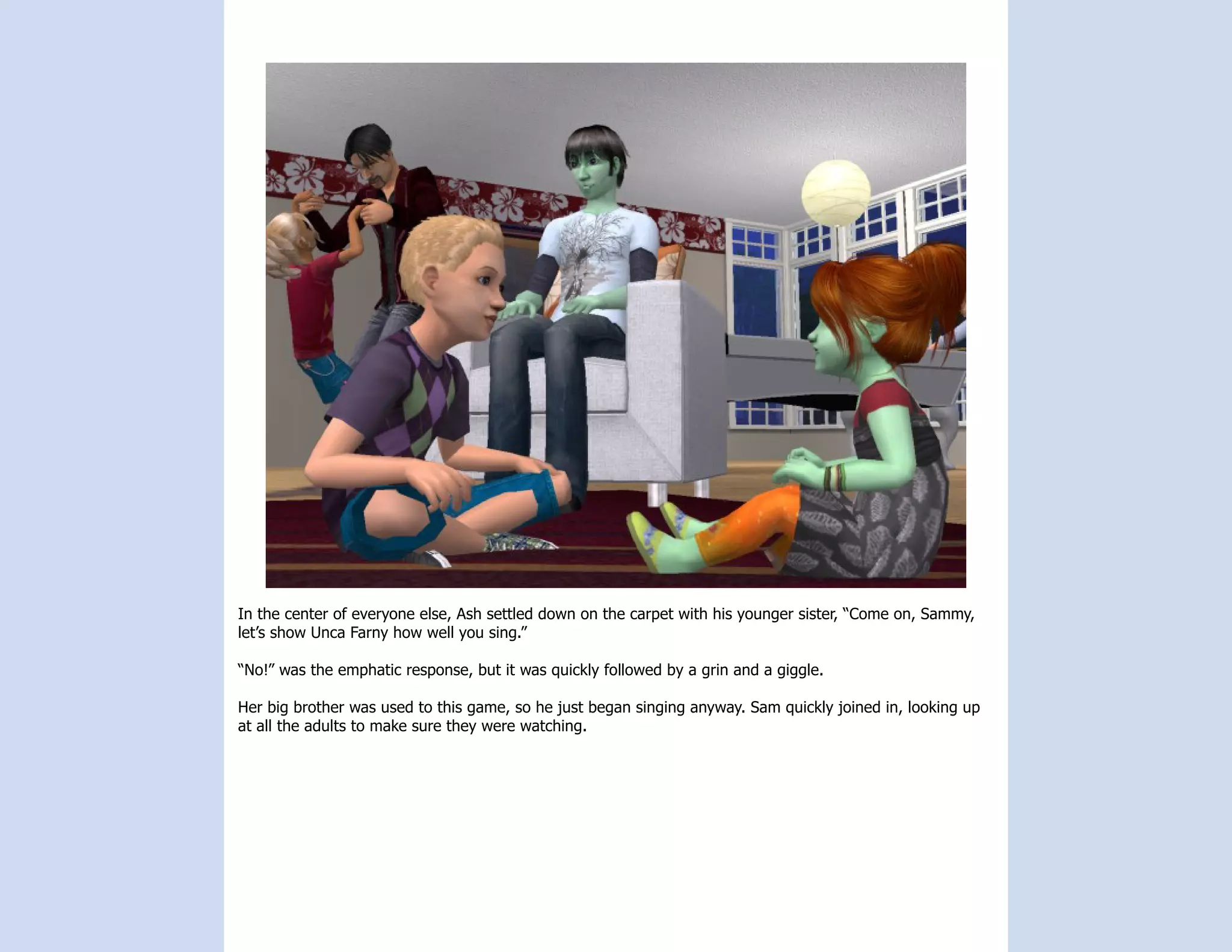 In the center of everyone else, Ash settled down on the carpet with his younger sister, “Come on, Sammy,
let’s show Unca Farny how well you sing.”

“No!” was the emphatic response, but it was quickly followed by a grin and a giggle.

Her big brother was used to this game, so he just began singing anyway. Sam quickly joined in, looking up
at all the adults to make sure they were watching.
 