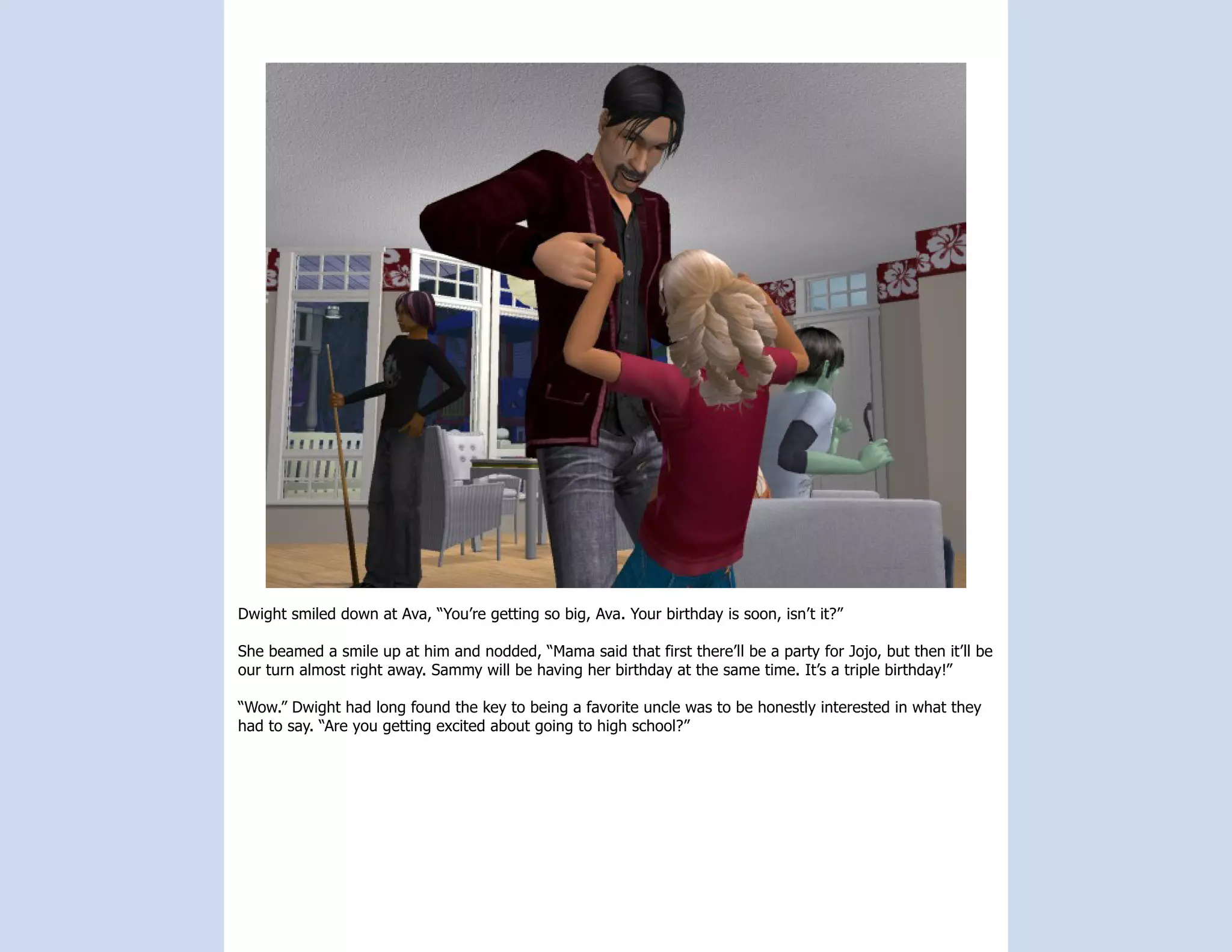 Dwight smiled down at Ava, “You’re getting so big, Ava. Your birthday is soon, isn’t it?”

She beamed a smile up at him and nodded, “Mama said that first there’ll be a party for Jojo, but then it’ll be
our turn almost right away. Sammy will be having her birthday at the same time. It’s a triple birthday!”

“Wow.” Dwight had long found the key to being a favorite uncle was to be honestly interested in what they
had to say. “Are you getting excited about going to high school?”
 