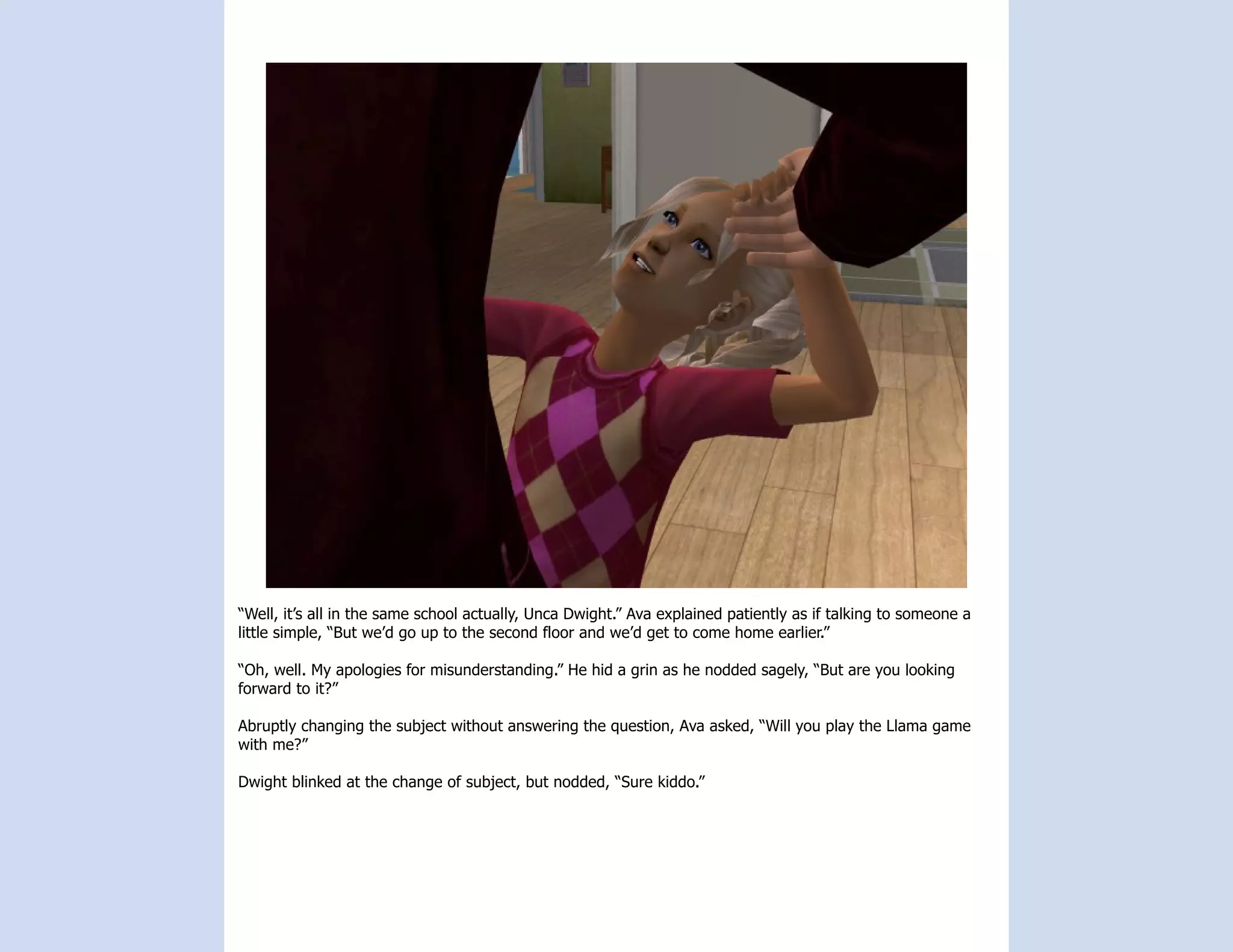 “Well, it’s all in the same school actually, Unca Dwight.” Ava explained patiently as if talking to someone a
little simple, “But we’d go up to the second floor and we’d get to come home earlier.”

“Oh, well. My apologies for misunderstanding.” He hid a grin as he nodded sagely, “But are you looking
forward to it?”

Abruptly changing the subject without answering the question, Ava asked, “Will you play the Llama game
with me?”

Dwight blinked at the change of subject, but nodded, “Sure kiddo.”
 
