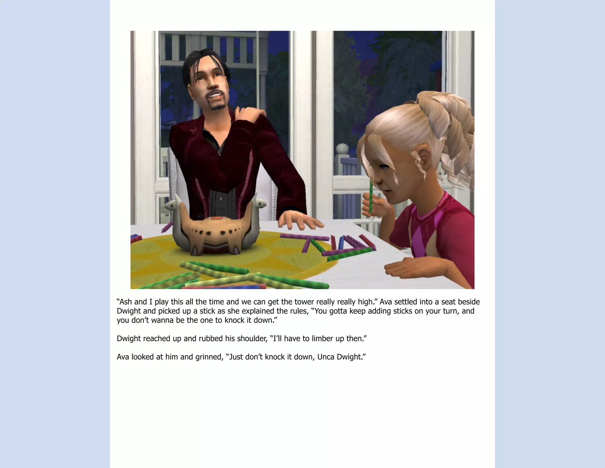 “Ash and I play this all the time and we can get the tower really really high.” Ava settled into a seat beside
Dwight and picked up a stick as she explained the rules, “You gotta keep adding sticks on your turn, and
you don’t wanna be the one to knock it down.”

Dwight reached up and rubbed his shoulder, “I’ll have to limber up then.”

Ava looked at him and grinned, “Just don’t knock it down, Unca Dwight.”
 