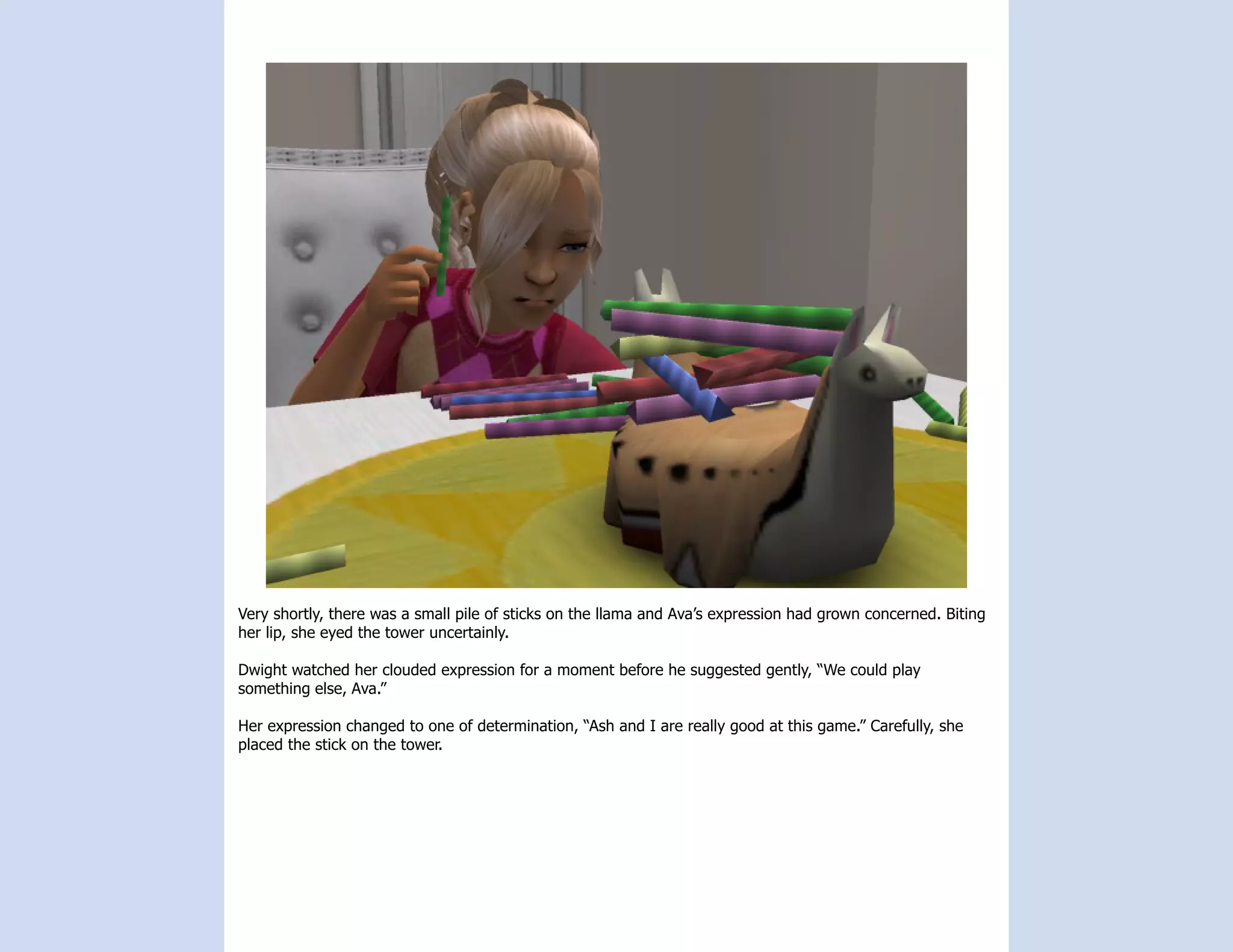 Very shortly, there was a small pile of sticks on the llama and Ava’s expression had grown concerned. Biting
her lip, she eyed the tower uncertainly.

Dwight watched her clouded expression for a moment before he suggested gently, “We could play
something else, Ava.”

Her expression changed to one of determination, “Ash and I are really good at this game.” Carefully, she
placed the stick on the tower.
 