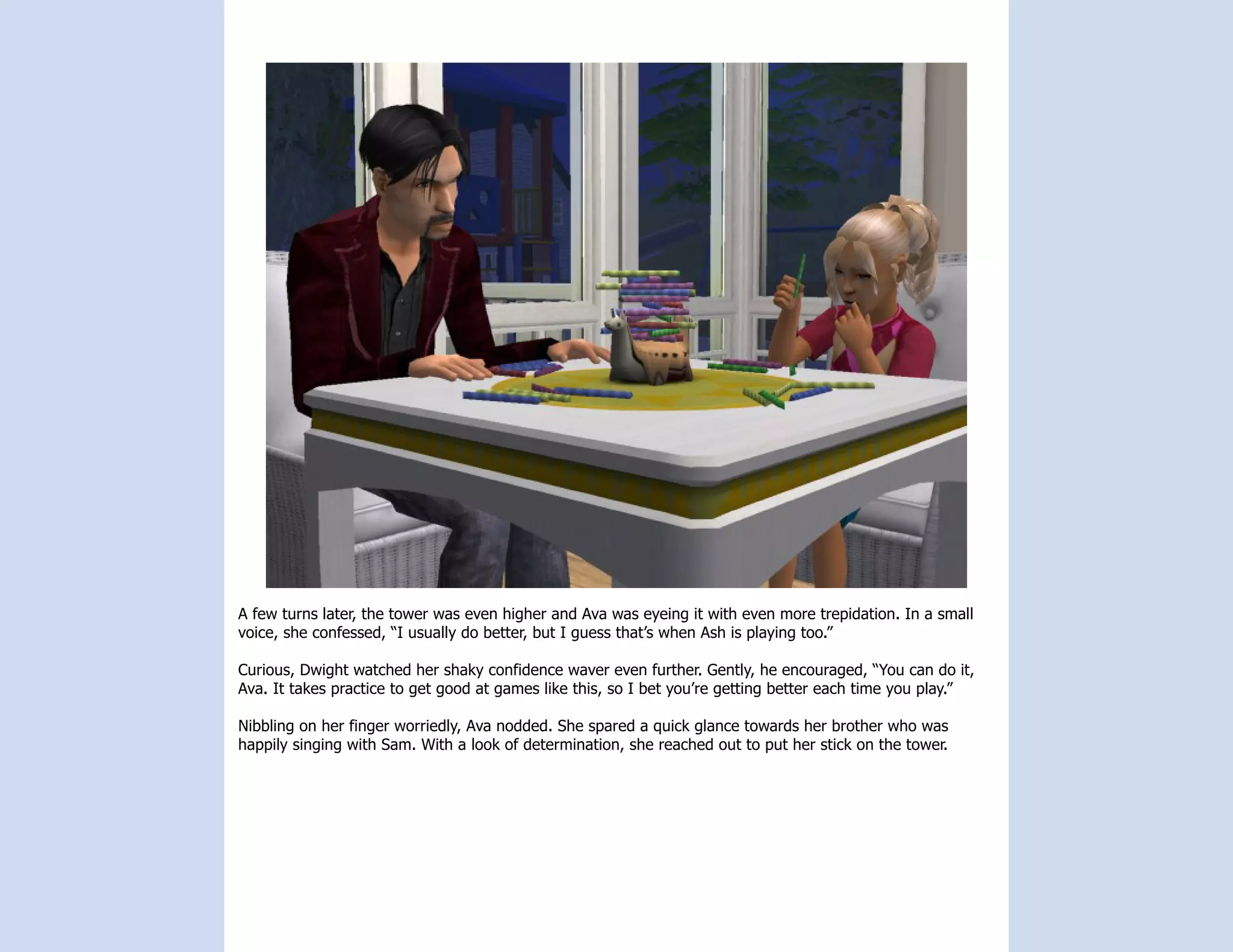 A few turns later, the tower was even higher and Ava was eyeing it with even more trepidation. In a small
voice, she confessed, “I usually do better, but I guess that’s when Ash is playing too.”

Curious, Dwight watched her shaky confidence waver even further. Gently, he encouraged, “You can do it,
Ava. It takes practice to get good at games like this, so I bet you’re getting better each time you play.”

Nibbling on her finger worriedly, Ava nodded. She spared a quick glance towards her brother who was
happily singing with Sam. With a look of determination, she reached out to put her stick on the tower.
 