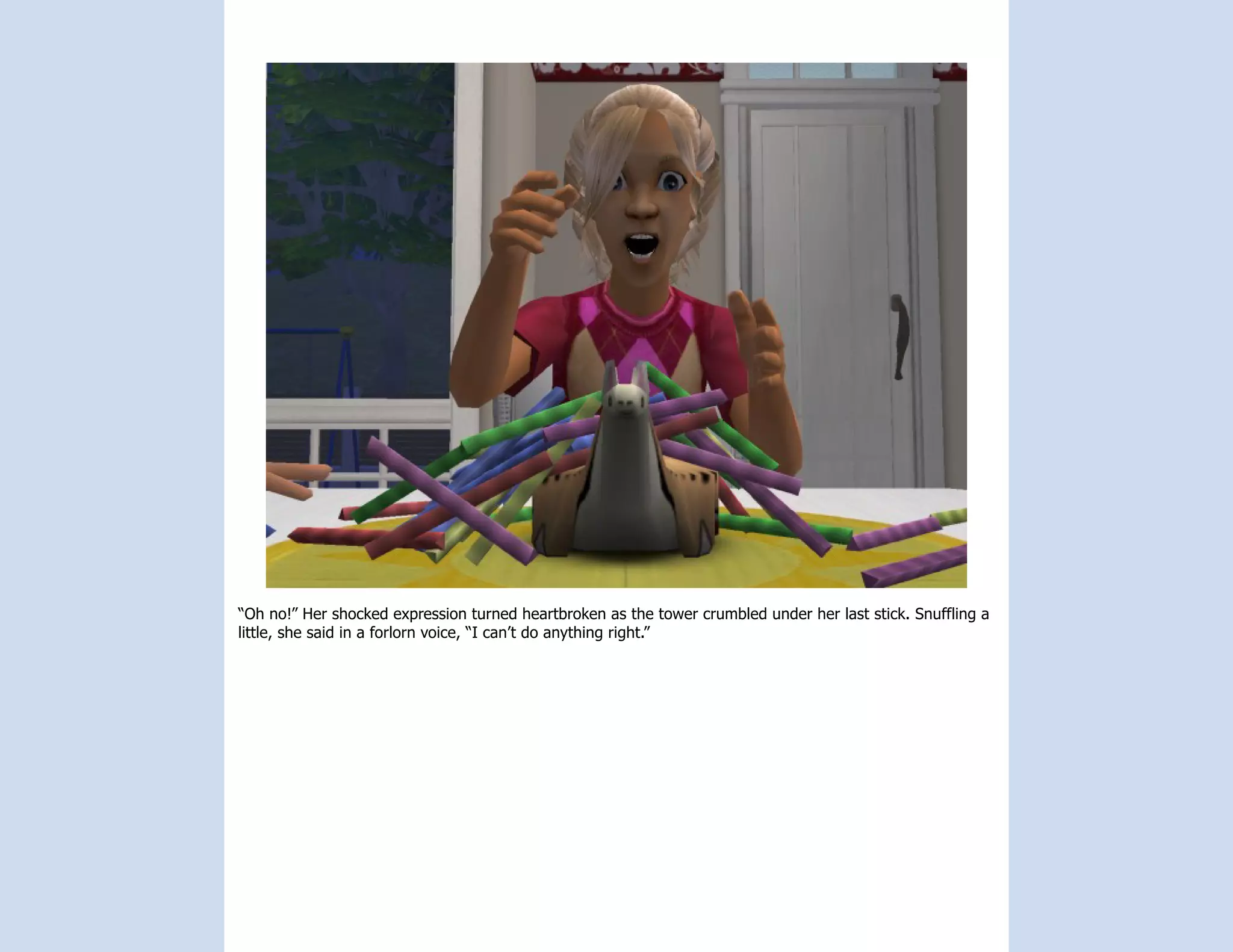 “Oh no!” Her shocked expression turned heartbroken as the tower crumbled under her last stick. Snuffling a
little, she said in a forlorn voice, “I can’t do anything right.”
 