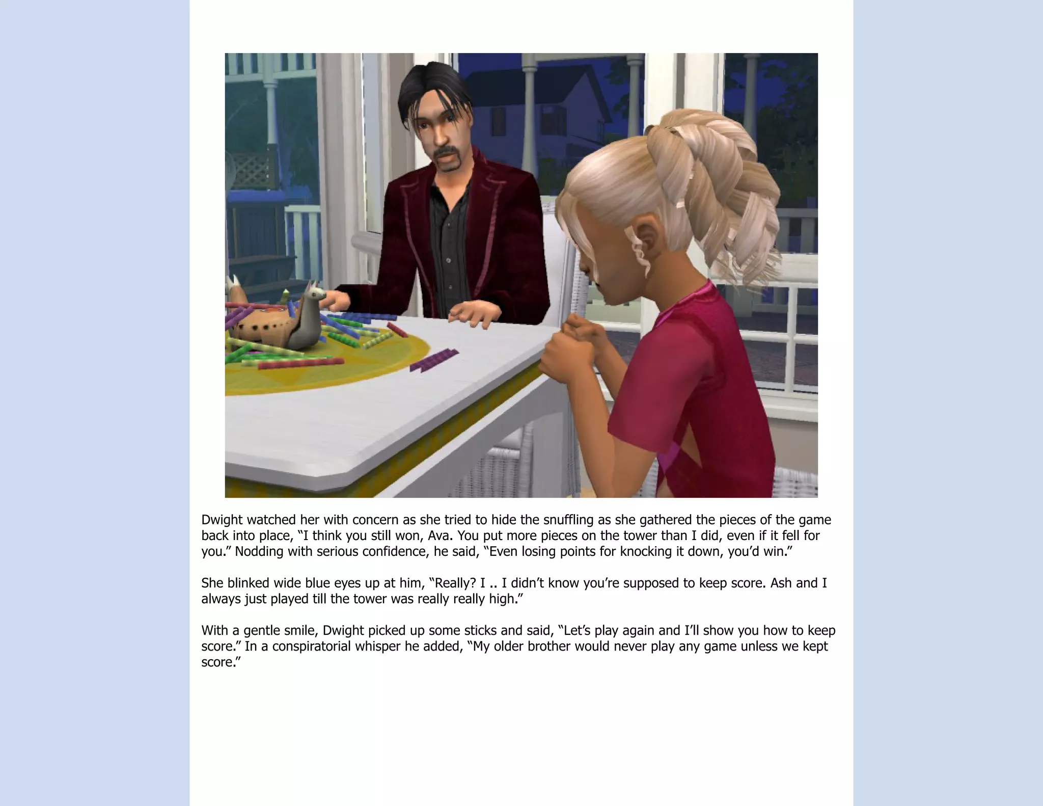 Dwight watched her with concern as she tried to hide the snuffling as she gathered the pieces of the game
back into place, “I think you still won, Ava. You put more pieces on the tower than I did, even if it fell for
you.” Nodding with serious confidence, he said, “Even losing points for knocking it down, you’d win.”

She blinked wide blue eyes up at him, “Really? I .. I didn’t know you’re supposed to keep score. Ash and I
always just played till the tower was really really high.”

With a gentle smile, Dwight picked up some sticks and said, “Let’s play again and I’ll show you how to keep
score.” In a conspiratorial whisper he added, “My older brother would never play any game unless we kept
score.”
 
