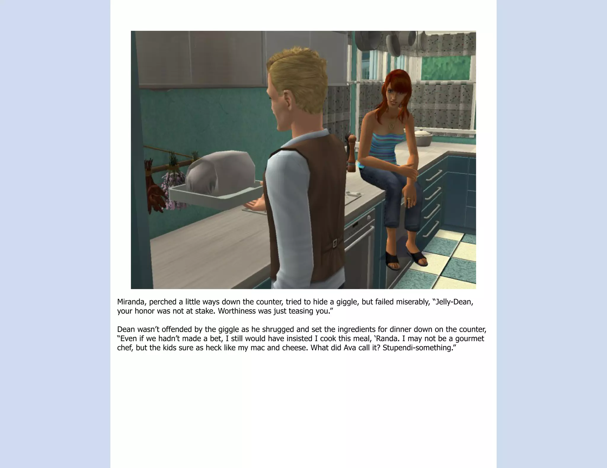Miranda, perched a little ways down the counter, tried to hide a giggle, but failed miserably, “Jelly-Dean,
your honor was not at stake. Worthiness was just teasing you.”

Dean wasn’t offended by the giggle as he shrugged and set the ingredients for dinner down on the counter,
“Even if we hadn’t made a bet, I still would have insisted I cook this meal, ‘Randa. I may not be a gourmet
chef, but the kids sure as heck like my mac and cheese. What did Ava call it? Stupendi-something.”
 