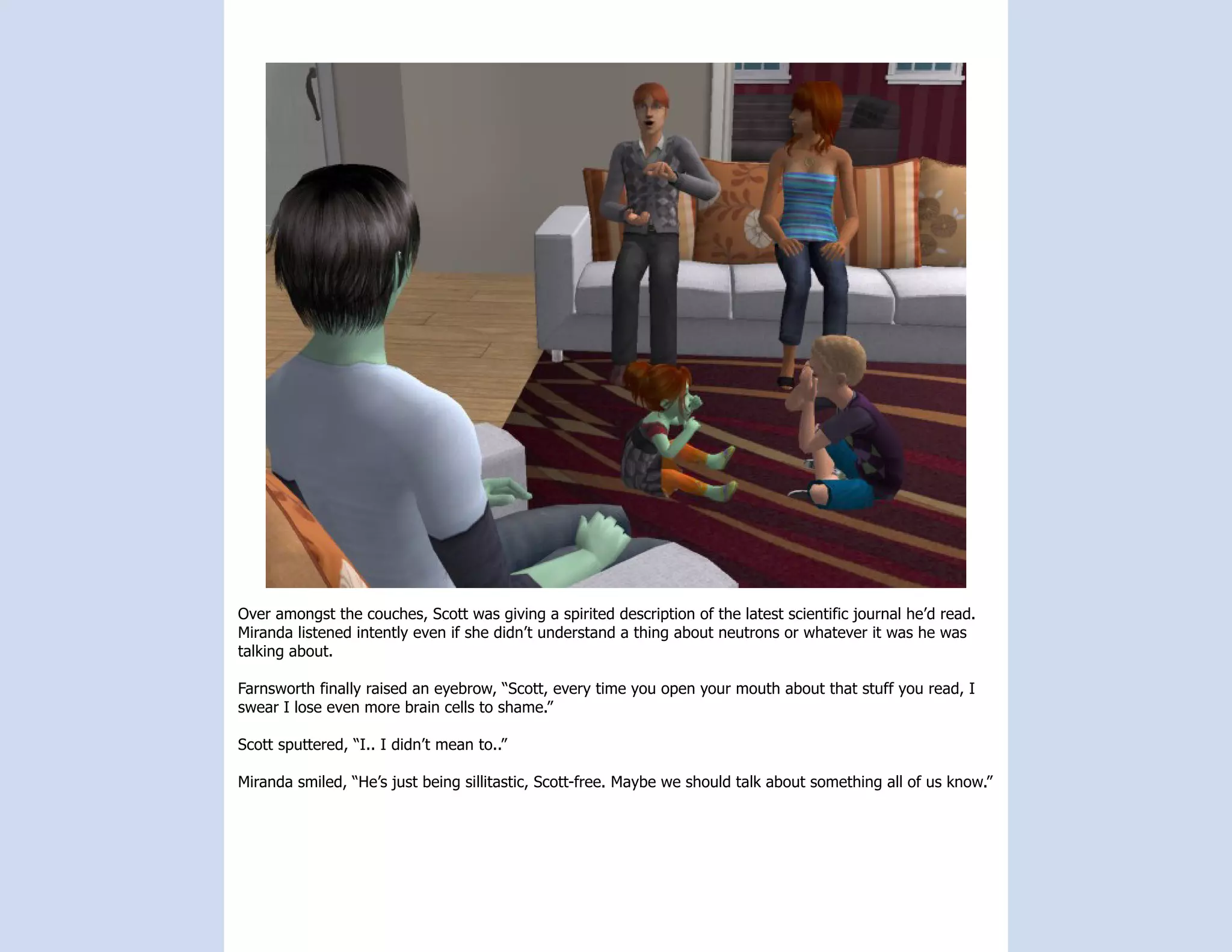 Over amongst the couches, Scott was giving a spirited description of the latest scientific journal he’d read.
Miranda listened intently even if she didn’t understand a thing about neutrons or whatever it was he was
talking about.

Farnsworth finally raised an eyebrow, “Scott, every time you open your mouth about that stuff you read, I
swear I lose even more brain cells to shame.”

Scott sputtered, “I.. I didn’t mean to..”

Miranda smiled, “He’s just being sillitastic, Scott-free. Maybe we should talk about something all of us know.”
 