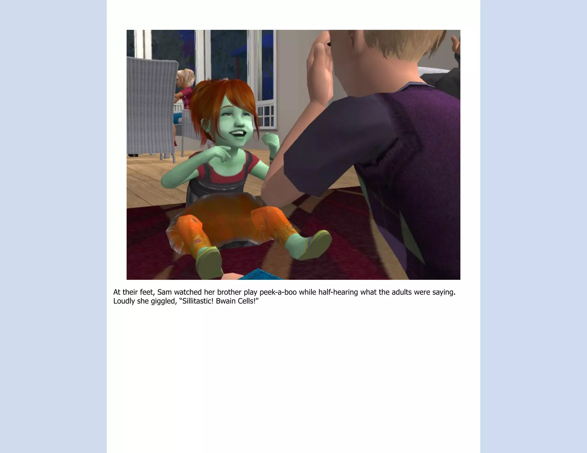 At their feet, Sam watched her brother play peek-a-boo while half-hearing what the adults were saying.
Loudly she giggled, “Sillitastic! Bwain Cells!”
 