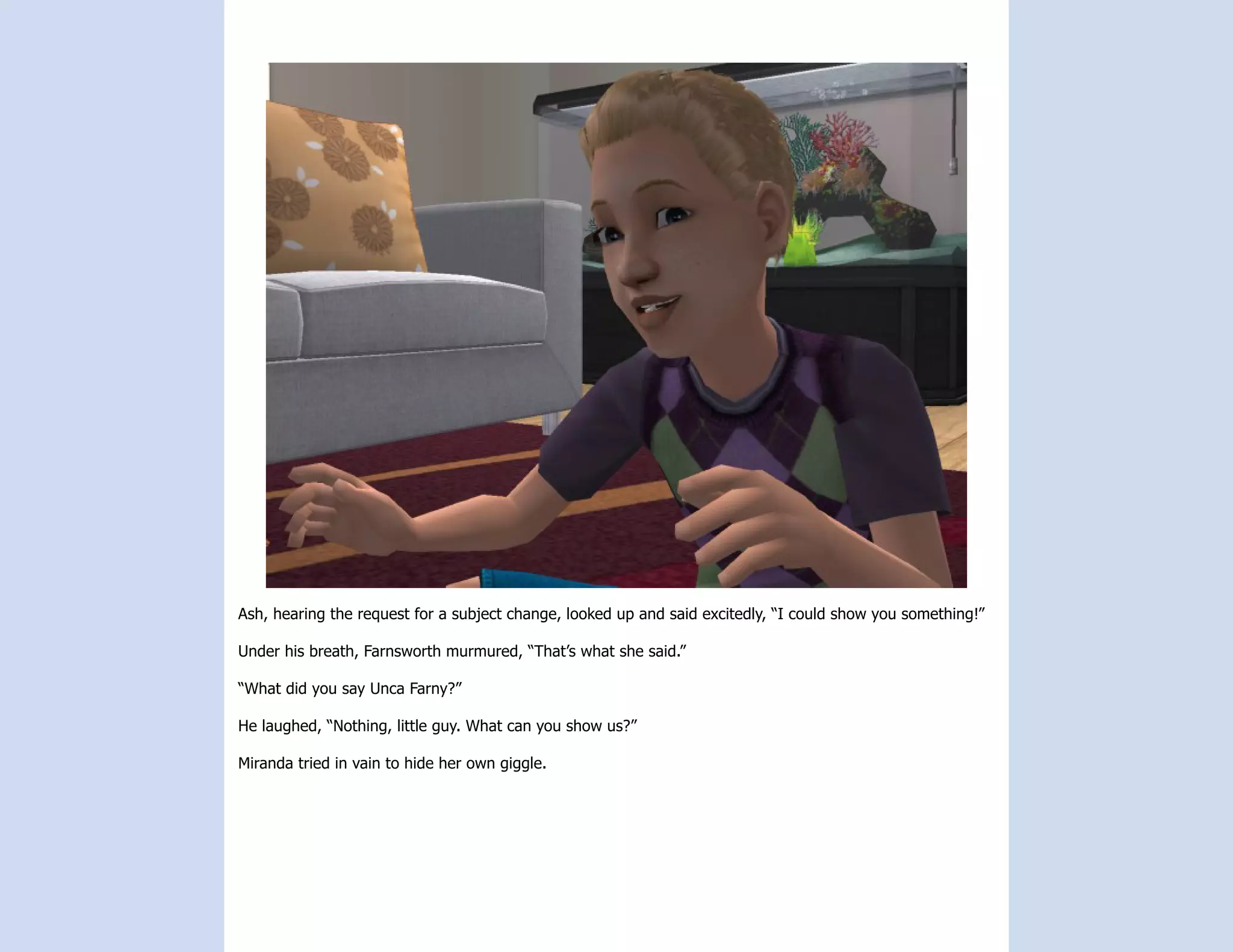Ash, hearing the request for a subject change, looked up and said excitedly, “I could show you something!”

Under his breath, Farnsworth murmured, “That’s what she said.”

“What did you say Unca Farny?”

He laughed, “Nothing, little guy. What can you show us?”

Miranda tried in vain to hide her own giggle.
 