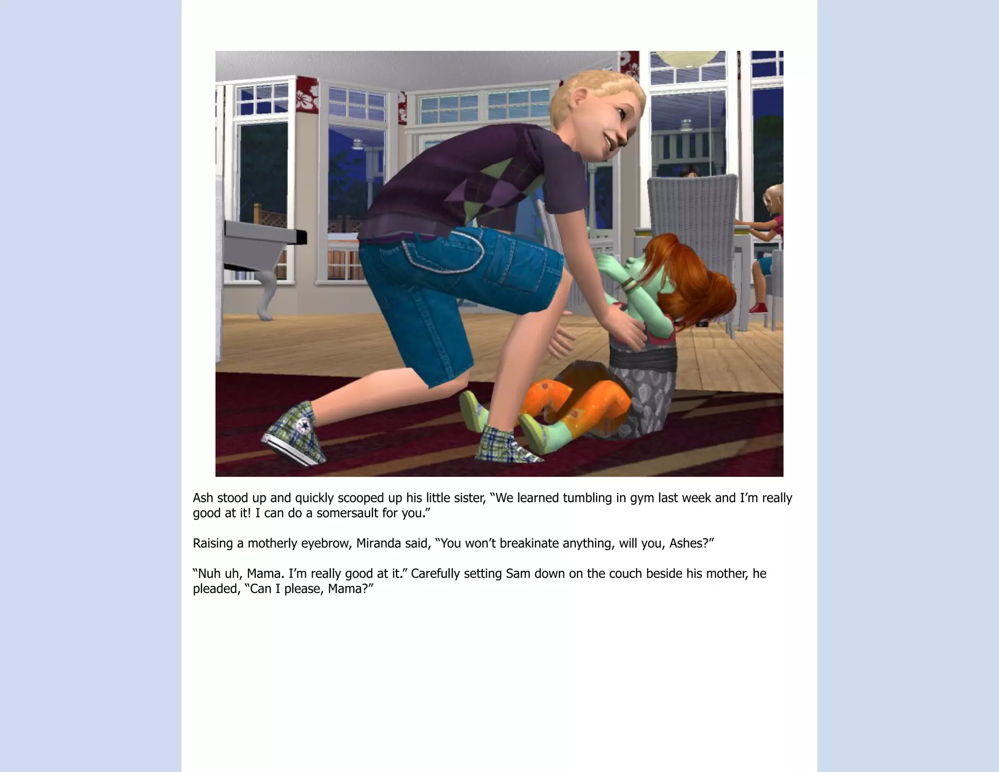 Ash stood up and quickly scooped up his little sister, “We learned tumbling in gym last week and I’m really
good at it! I can do a somersault for you.”

Raising a motherly eyebrow, Miranda said, “You won’t breakinate anything, will you, Ashes?”

“Nuh uh, Mama. I’m really good at it.” Carefully setting Sam down on the couch beside his mother, he
pleaded, “Can I please, Mama?”
 