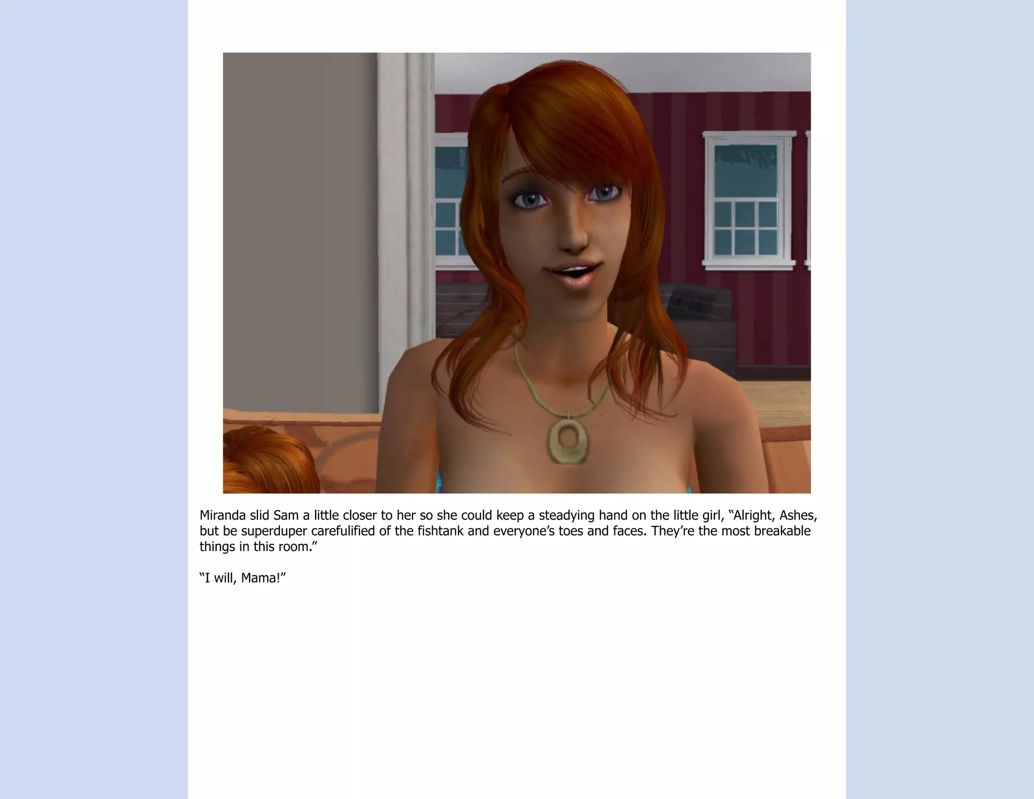 Miranda slid Sam a little closer to her so she could keep a steadying hand on the little girl, “Alright, Ashes,
but be superduper carefulified of the fishtank and everyone’s toes and faces. They’re the most breakable
things in this room.”

“I will, Mama!”
 