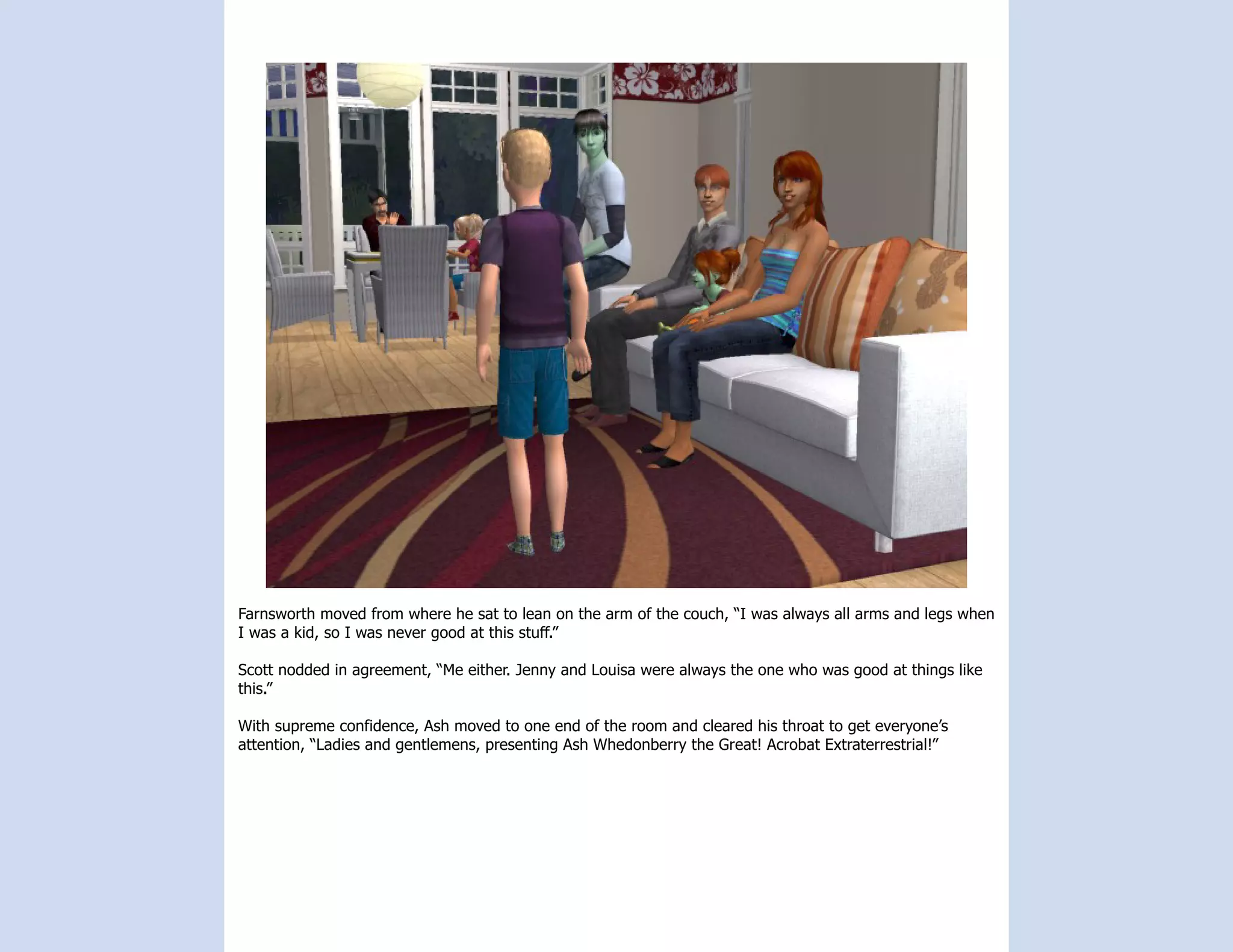 Farnsworth moved from where he sat to lean on the arm of the couch, “I was always all arms and legs when
I was a kid, so I was never good at this stuff.”

Scott nodded in agreement, “Me either. Jenny and Louisa were always the one who was good at things like
this.”

With supreme confidence, Ash moved to one end of the room and cleared his throat to get everyone’s
attention, “Ladies and gentlemens, presenting Ash Whedonberry the Great! Acrobat Extraterrestrial!”
 