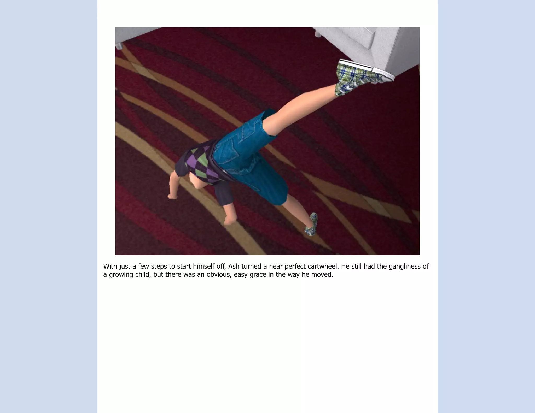 With just a few steps to start himself off, Ash turned a near perfect cartwheel. He still had the gangliness of
a growing child, but there was an obvious, easy grace in the way he moved.
 