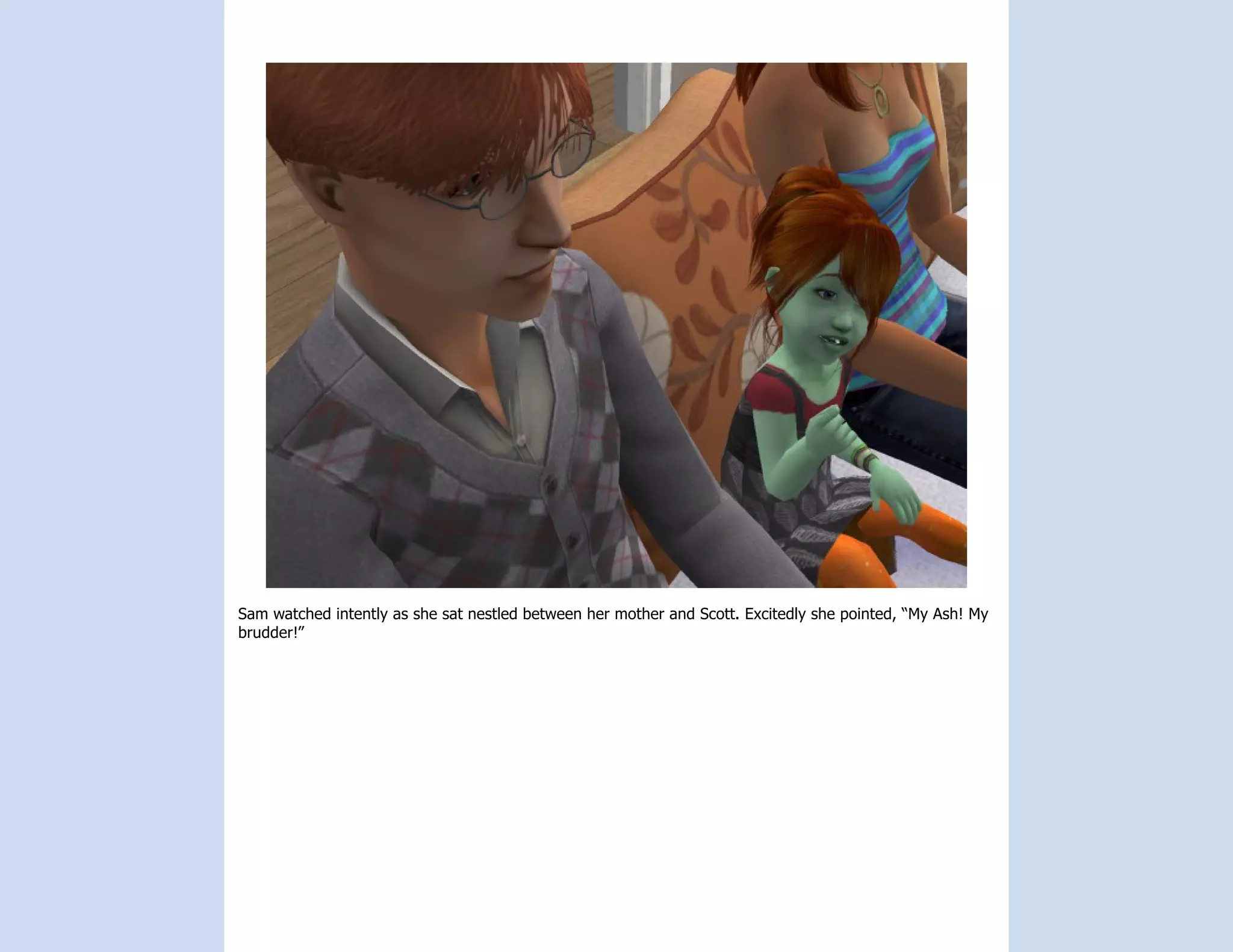 Sam watched intently as she sat nestled between her mother and Scott. Excitedly she pointed, “My Ash! My
brudder!”
 