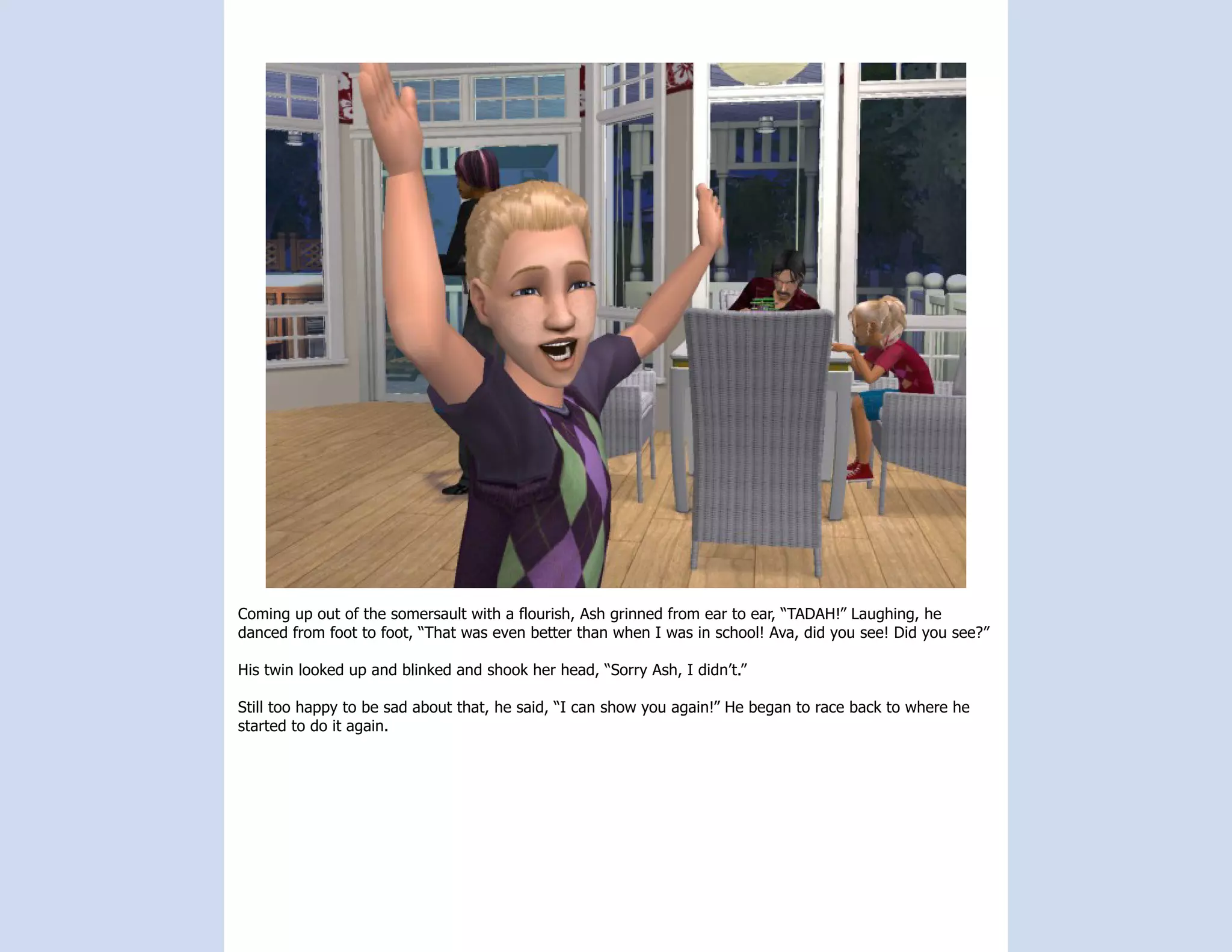 Coming up out of the somersault with a flourish, Ash grinned from ear to ear, “TADAH!” Laughing, he
danced from foot to foot, “That was even better than when I was in school! Ava, did you see! Did you see?”

His twin looked up and blinked and shook her head, “Sorry Ash, I didn’t.”

Still too happy to be sad about that, he said, “I can show you again!” He began to race back to where he
started to do it again.
 