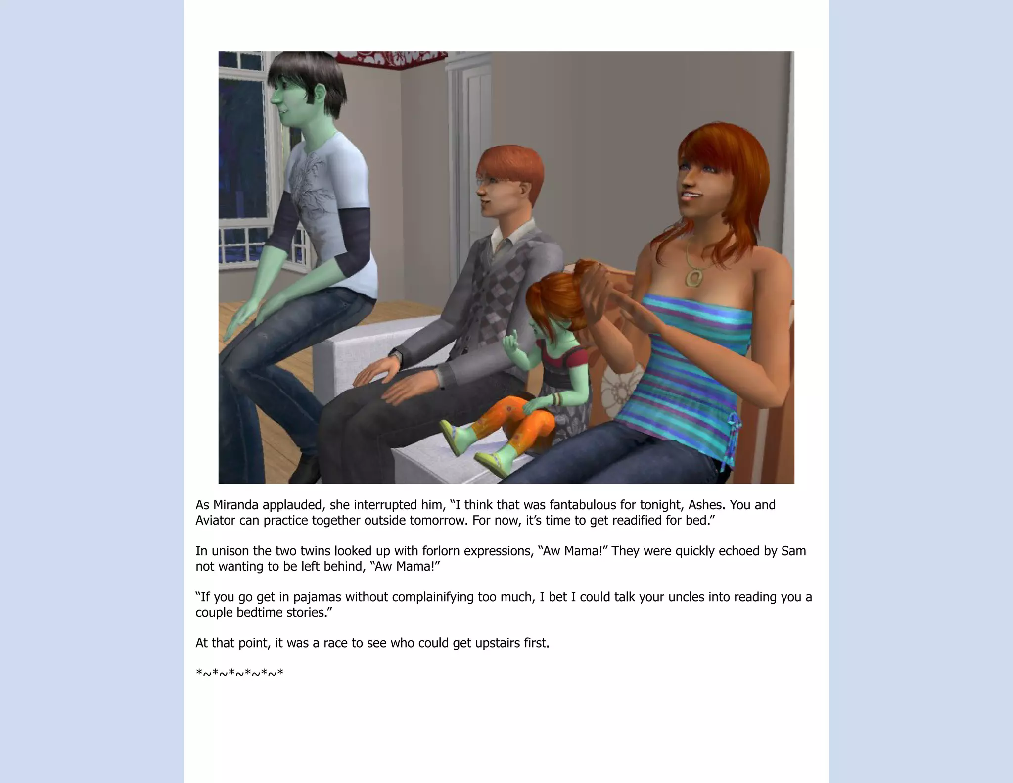 As Miranda applauded, she interrupted him, “I think that was fantabulous for tonight, Ashes. You and
Aviator can practice together outside tomorrow. For now, it’s time to get readified for bed.”

In unison the two twins looked up with forlorn expressions, “Aw Mama!” They were quickly echoed by Sam
not wanting to be left behind, “Aw Mama!”

“If you go get in pajamas without complainifying too much, I bet I could talk your uncles into reading you a
couple bedtime stories.”

At that point, it was a race to see who could get upstairs first.

*~*~*~*~*~*
 