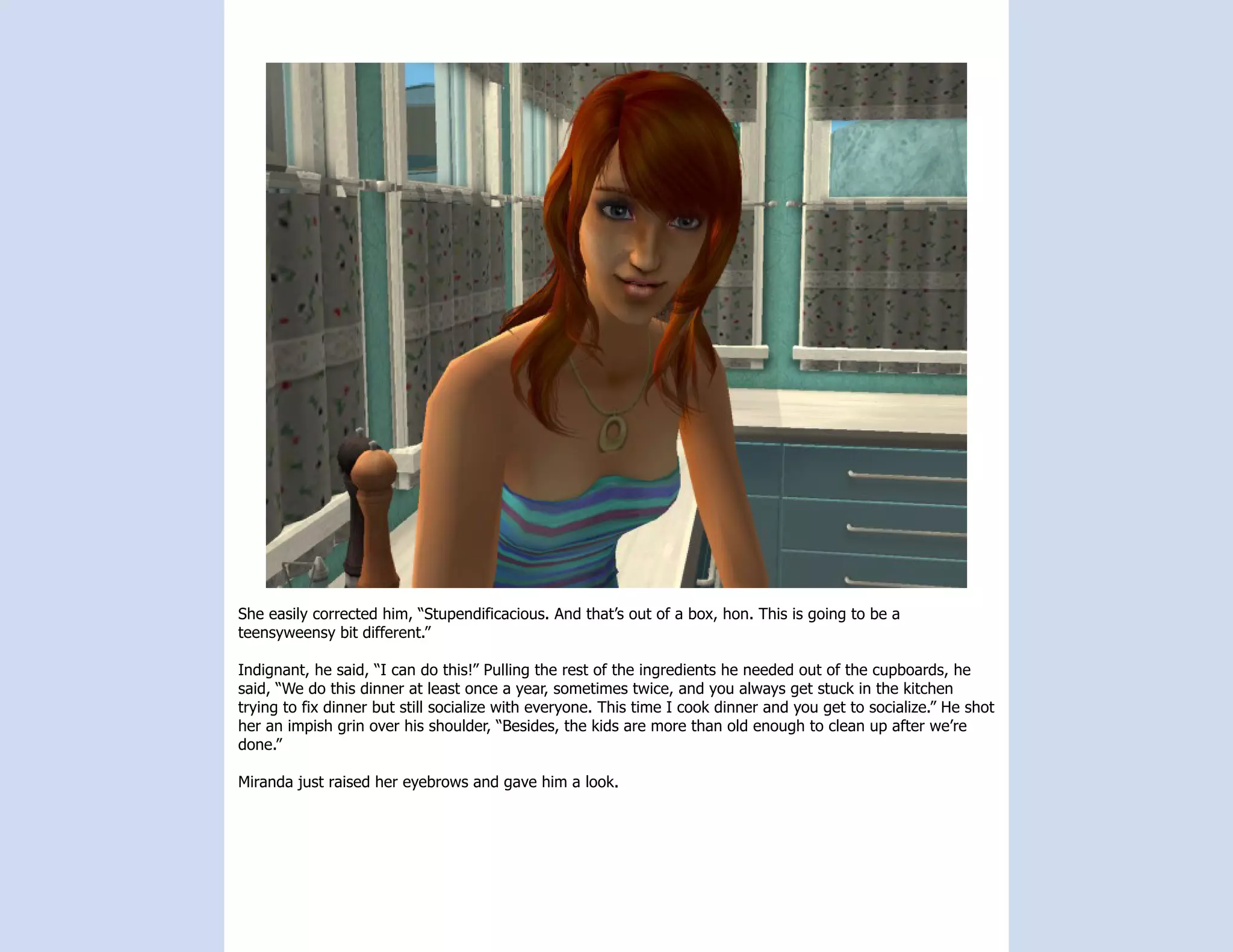 She easily corrected him, “Stupendificacious. And that’s out of a box, hon. This is going to be a
teensyweensy bit different.”

Indignant, he said, “I can do this!” Pulling the rest of the ingredients he needed out of the cupboards, he
said, “We do this dinner at least once a year, sometimes twice, and you always get stuck in the kitchen
trying to fix dinner but still socialize with everyone. This time I cook dinner and you get to socialize.” He shot
her an impish grin over his shoulder, “Besides, the kids are more than old enough to clean up after we’re
done.”

Miranda just raised her eyebrows and gave him a look.
 