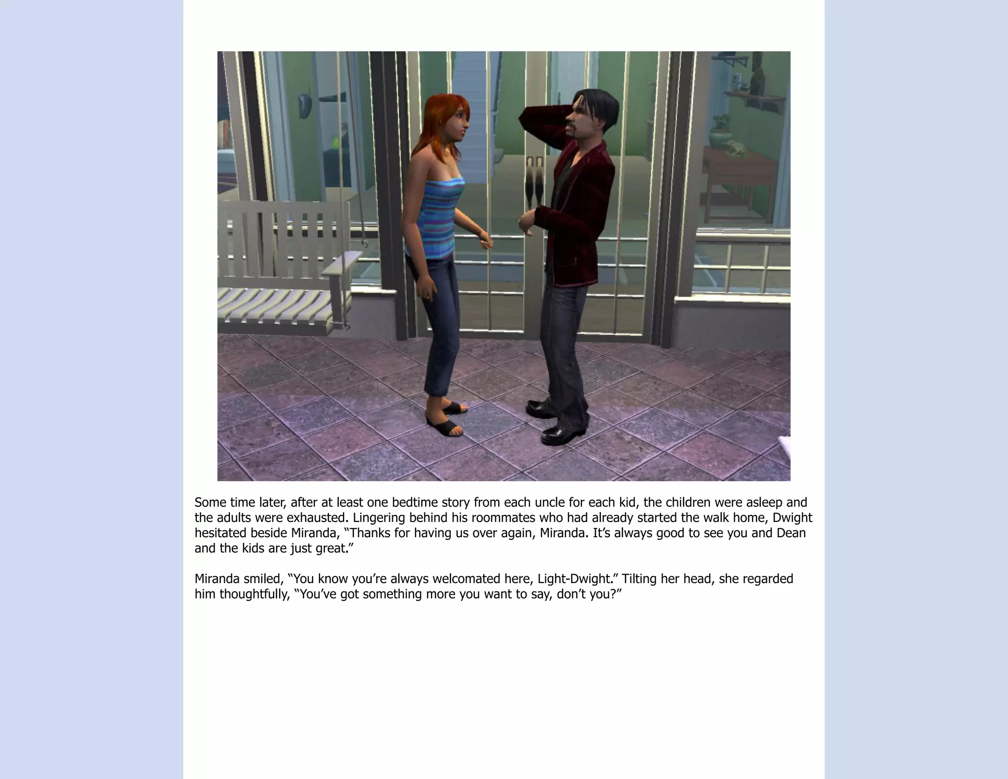Some time later, after at least one bedtime story from each uncle for each kid, the children were asleep and
the adults were exhausted. Lingering behind his roommates who had already started the walk home, Dwight
hesitated beside Miranda, “Thanks for having us over again, Miranda. It’s always good to see you and Dean
and the kids are just great.”

Miranda smiled, “You know you’re always welcomated here, Light-Dwight.” Tilting her head, she regarded
him thoughtfully, “You’ve got something more you want to say, don’t you?”
 