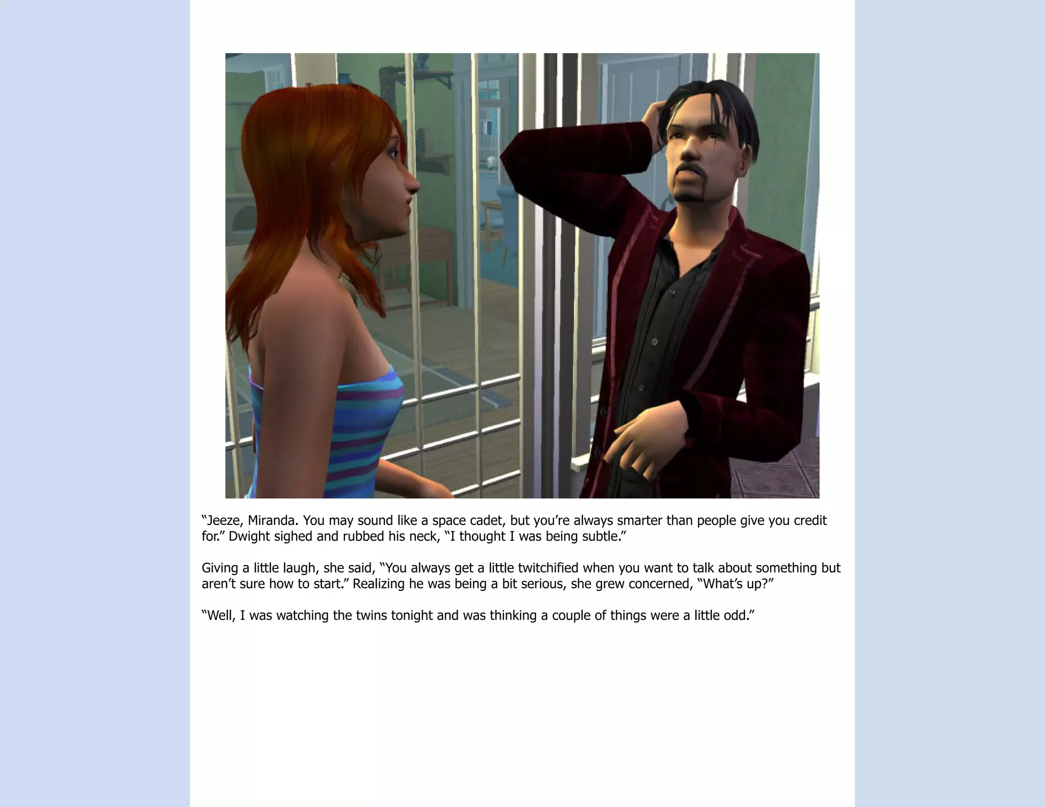 “Jeeze, Miranda. You may sound like a space cadet, but you’re always smarter than people give you credit
for.” Dwight sighed and rubbed his neck, “I thought I was being subtle.”

Giving a little laugh, she said, “You always get a little twitchified when you want to talk about something but
aren’t sure how to start.” Realizing he was being a bit serious, she grew concerned, “What’s up?”

“Well, I was watching the twins tonight and was thinking a couple of things were a little odd.”
 
