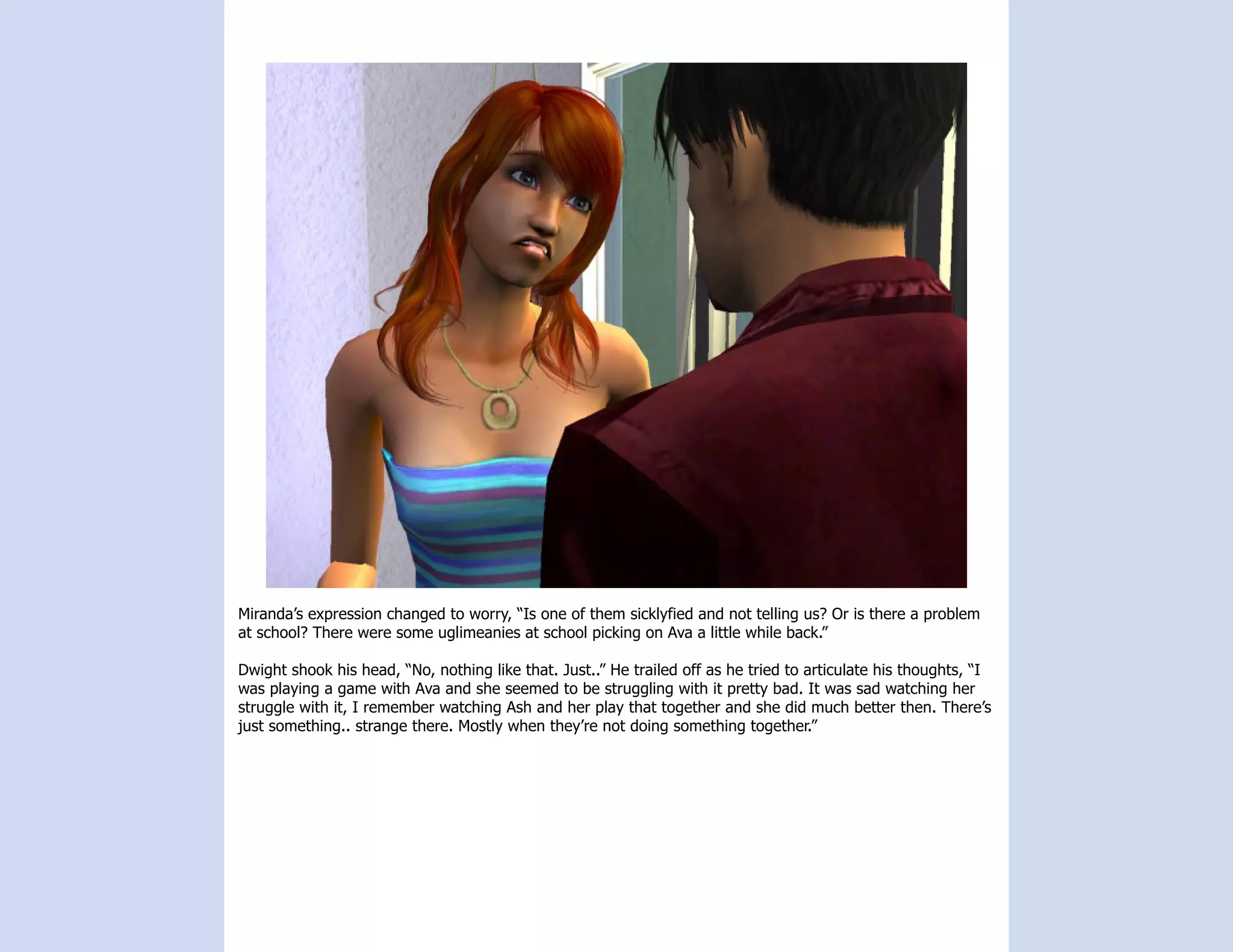 Miranda’s expression changed to worry, “Is one of them sicklyfied and not telling us? Or is there a problem
at school? There were some uglimeanies at school picking on Ava a little while back.”

Dwight shook his head, “No, nothing like that. Just..” He trailed off as he tried to articulate his thoughts, “I
was playing a game with Ava and she seemed to be struggling with it pretty bad. It was sad watching her
struggle with it, I remember watching Ash and her play that together and she did much better then. There’s
just something.. strange there. Mostly when they’re not doing something together.”
 