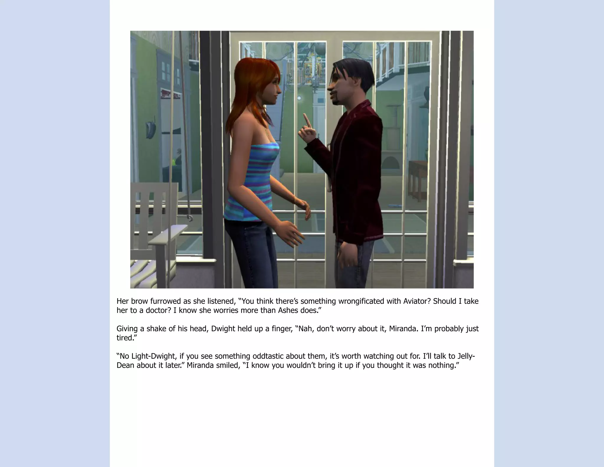 Her brow furrowed as she listened, “You think there’s something wrongificated with Aviator? Should I take
her to a doctor? I know she worries more than Ashes does.”

Giving a shake of his head, Dwight held up a finger, “Nah, don’t worry about it, Miranda. I’m probably just
tired.”

“No Light-Dwight, if you see something oddtastic about them, it’s worth watching out for. I’ll talk to Jelly-
Dean about it later.” Miranda smiled, “I know you wouldn’t bring it up if you thought it was nothing.”
 