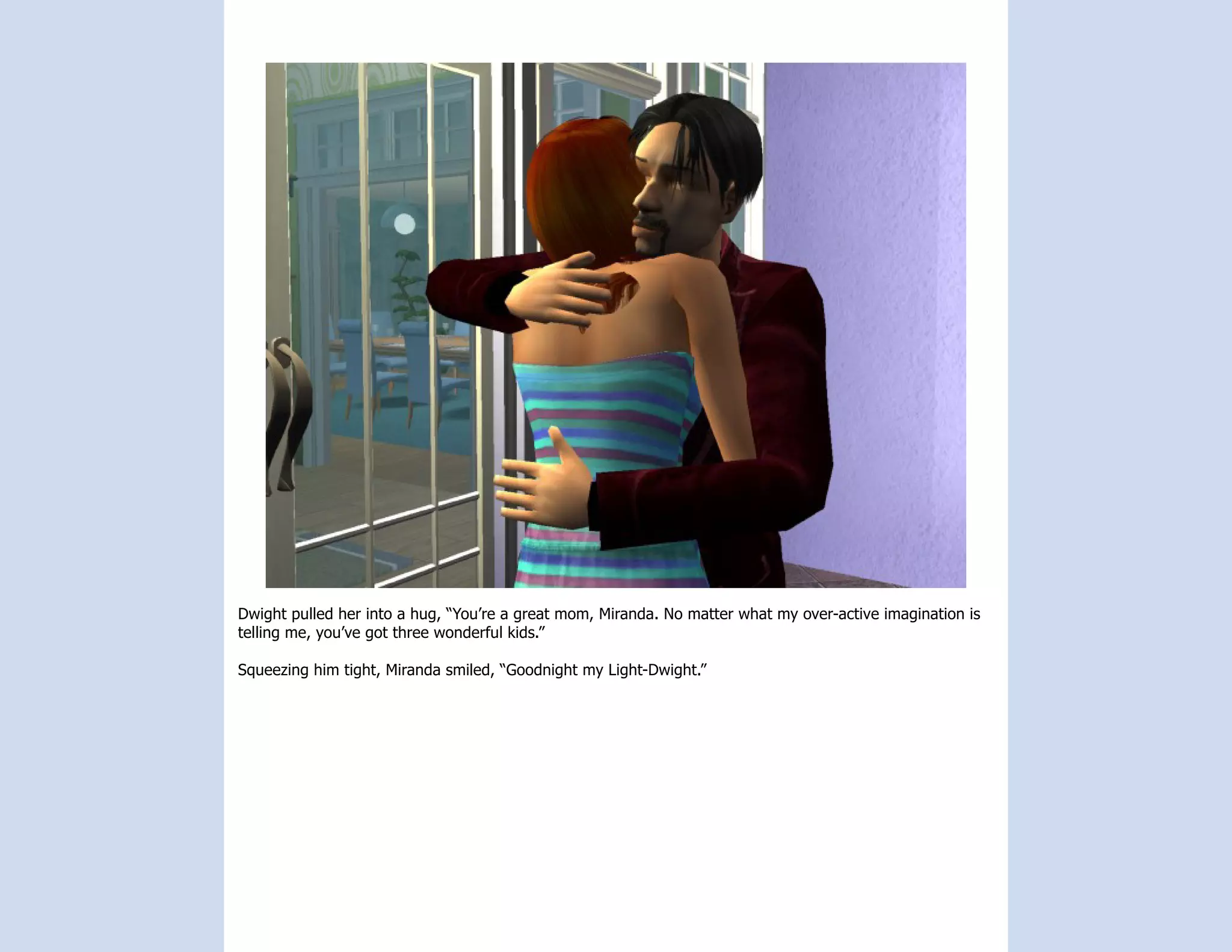Dwight pulled her into a hug, “You’re a great mom, Miranda. No matter what my over-active imagination is
telling me, you’ve got three wonderful kids.”

Squeezing him tight, Miranda smiled, “Goodnight my Light-Dwight.”
 