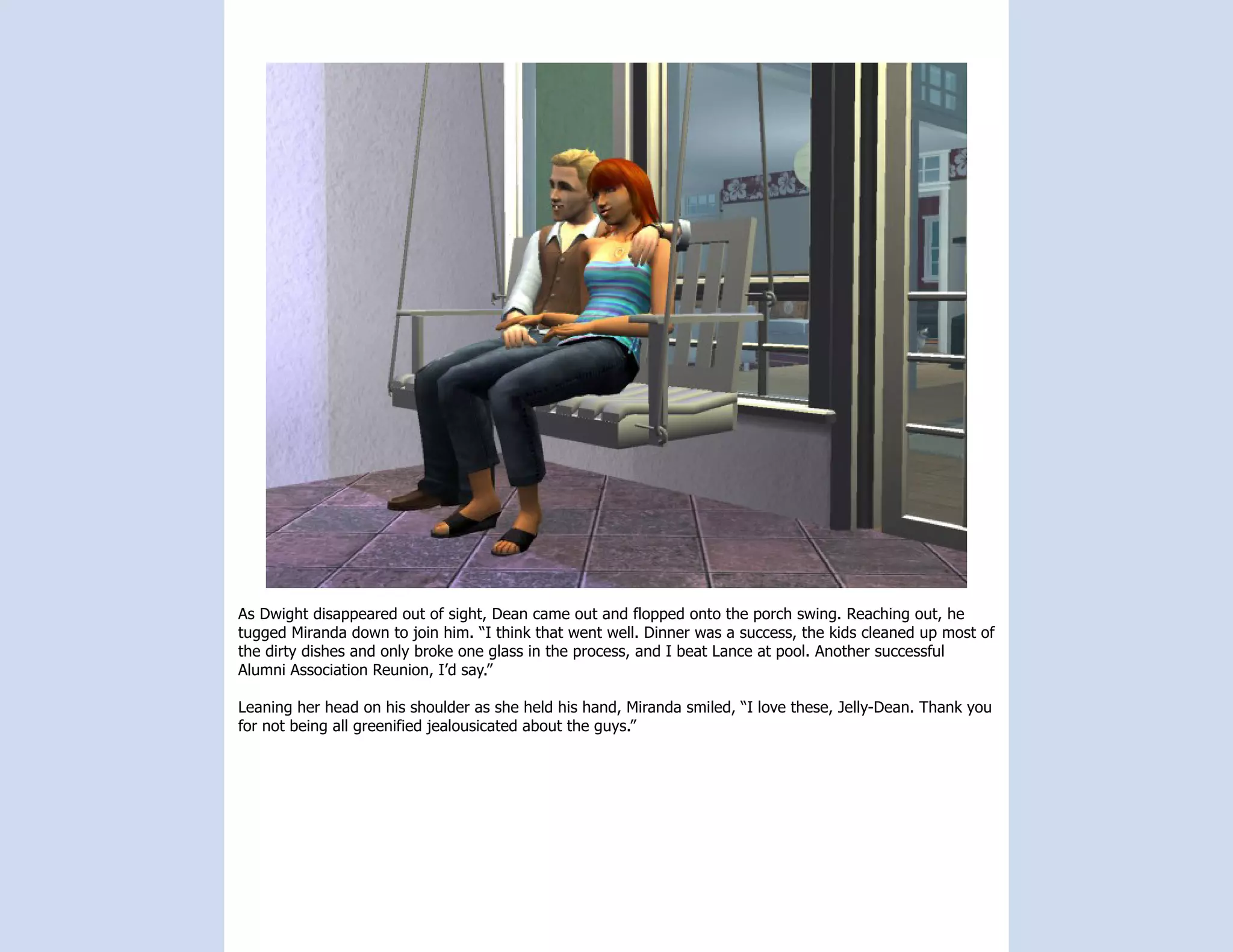 As Dwight disappeared out of sight, Dean came out and flopped onto the porch swing. Reaching out, he
tugged Miranda down to join him. “I think that went well. Dinner was a success, the kids cleaned up most of
the dirty dishes and only broke one glass in the process, and I beat Lance at pool. Another successful
Alumni Association Reunion, I’d say.”

Leaning her head on his shoulder as she held his hand, Miranda smiled, “I love these, Jelly-Dean. Thank you
for not being all greenified jealousicated about the guys.”
 