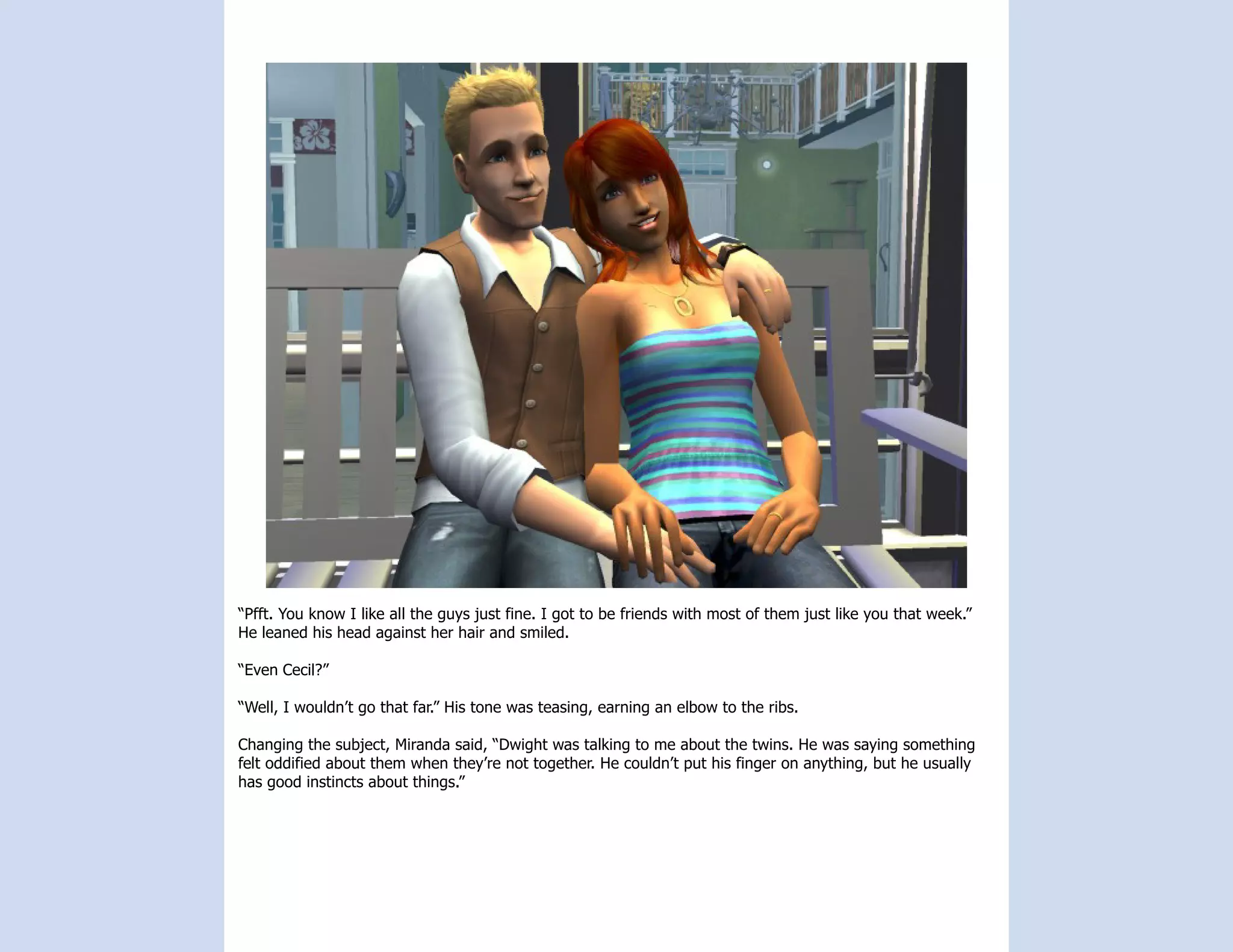 “Pfft. You know I like all the guys just fine. I got to be friends with most of them just like you that week.”
He leaned his head against her hair and smiled.

“Even Cecil?”

“Well, I wouldn’t go that far.” His tone was teasing, earning an elbow to the ribs.

Changing the subject, Miranda said, “Dwight was talking to me about the twins. He was saying something
felt oddified about them when they’re not together. He couldn’t put his finger on anything, but he usually
has good instincts about things.”
 