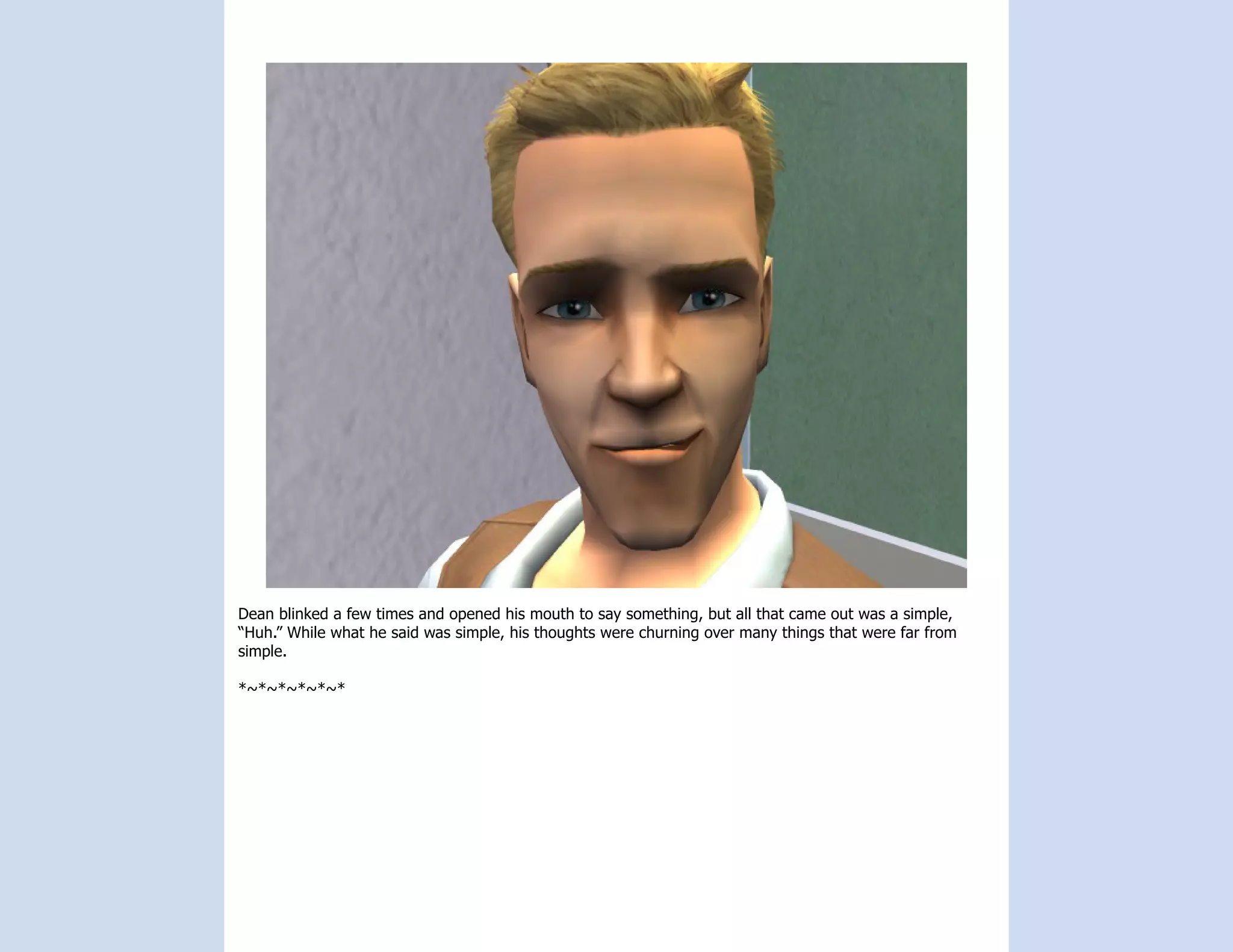 Dean blinked a few times and opened his mouth to say something, but all that came out was a simple,
“Huh.” While what he said was simple, his thoughts were churning over many things that were far from
simple.

*~*~*~*~*~*
 