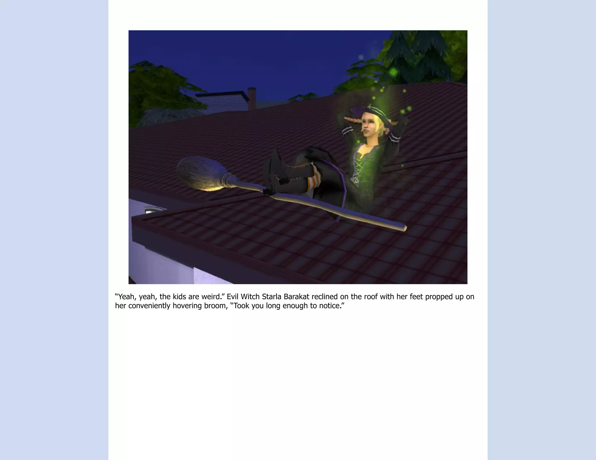 “Yeah, yeah, the kids are weird.” Evil Witch Starla Barakat reclined on the roof with her feet propped up on
her conveniently hovering broom, “Took you long enough to notice.”
 