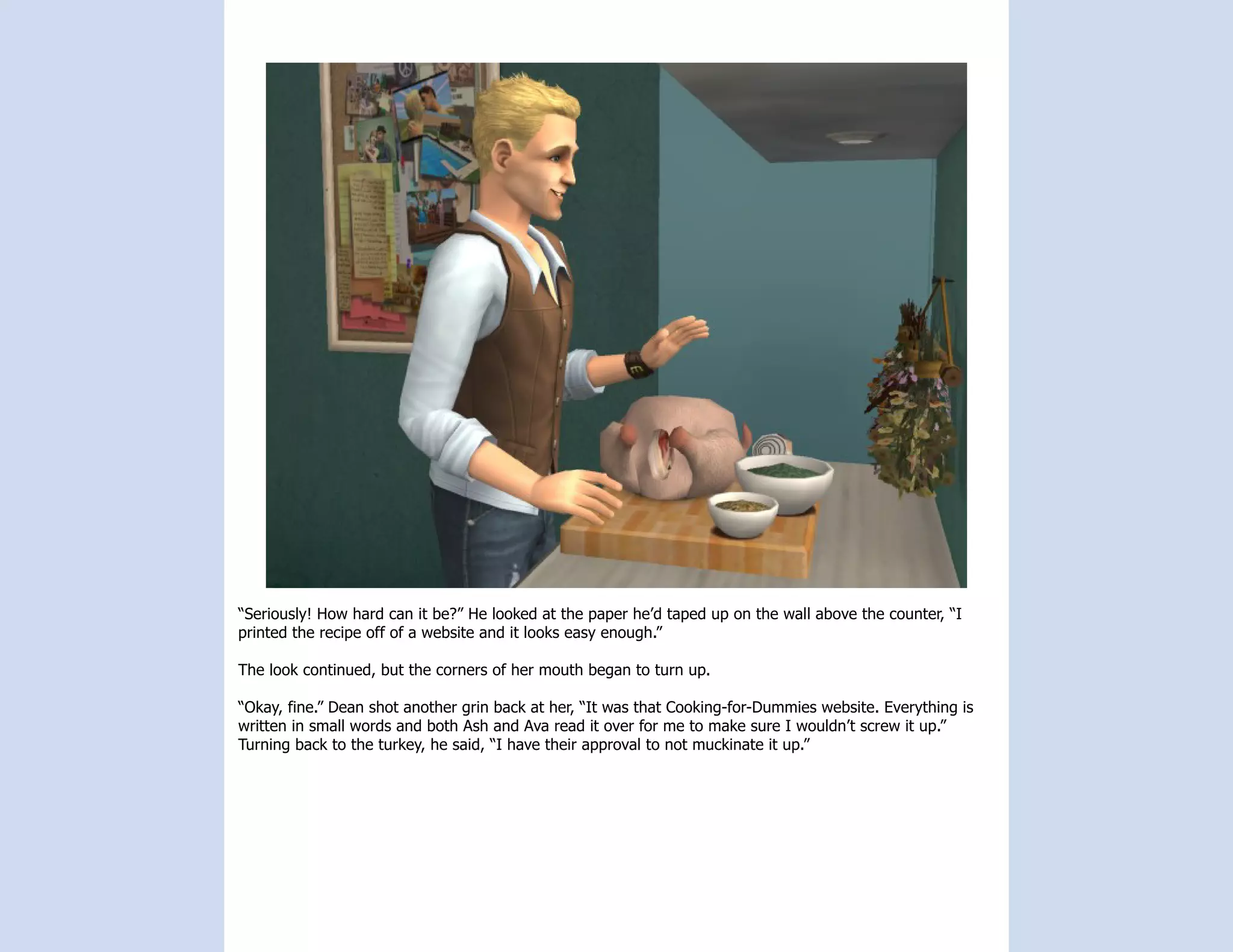“Seriously! How hard can it be?” He looked at the paper he’d taped up on the wall above the counter, “I
printed the recipe off of a website and it looks easy enough.”

The look continued, but the corners of her mouth began to turn up.

“Okay, fine.” Dean shot another grin back at her, “It was that Cooking-for-Dummies website. Everything is
written in small words and both Ash and Ava read it over for me to make sure I wouldn’t screw it up.”
Turning back to the turkey, he said, “I have their approval to not muckinate it up.”
 