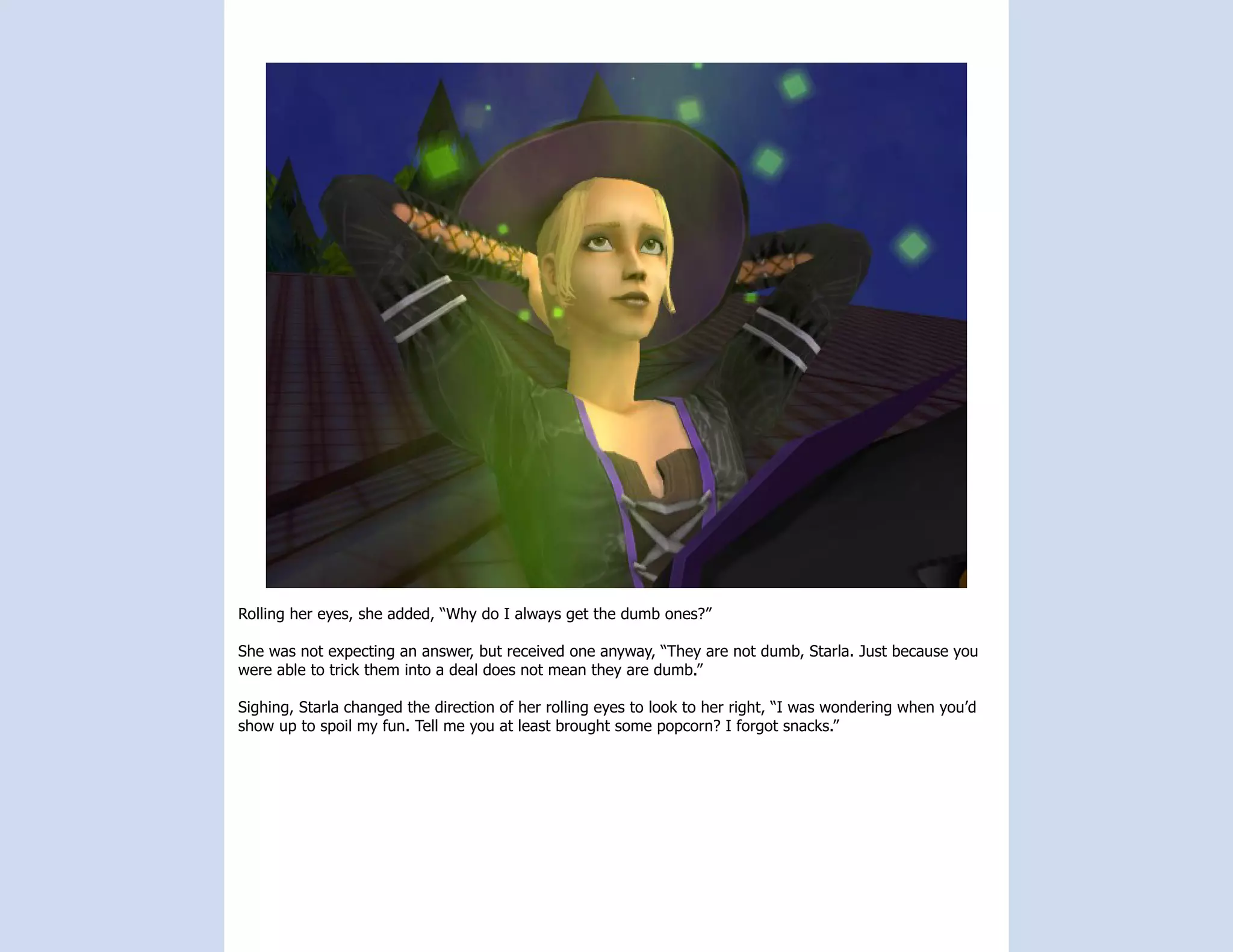 Rolling her eyes, she added, “Why do I always get the dumb ones?”

She was not expecting an answer, but received one anyway, “They are not dumb, Starla. Just because you
were able to trick them into a deal does not mean they are dumb.”

Sighing, Starla changed the direction of her rolling eyes to look to her right, “I was wondering when you’d
show up to spoil my fun. Tell me you at least brought some popcorn? I forgot snacks.”
 