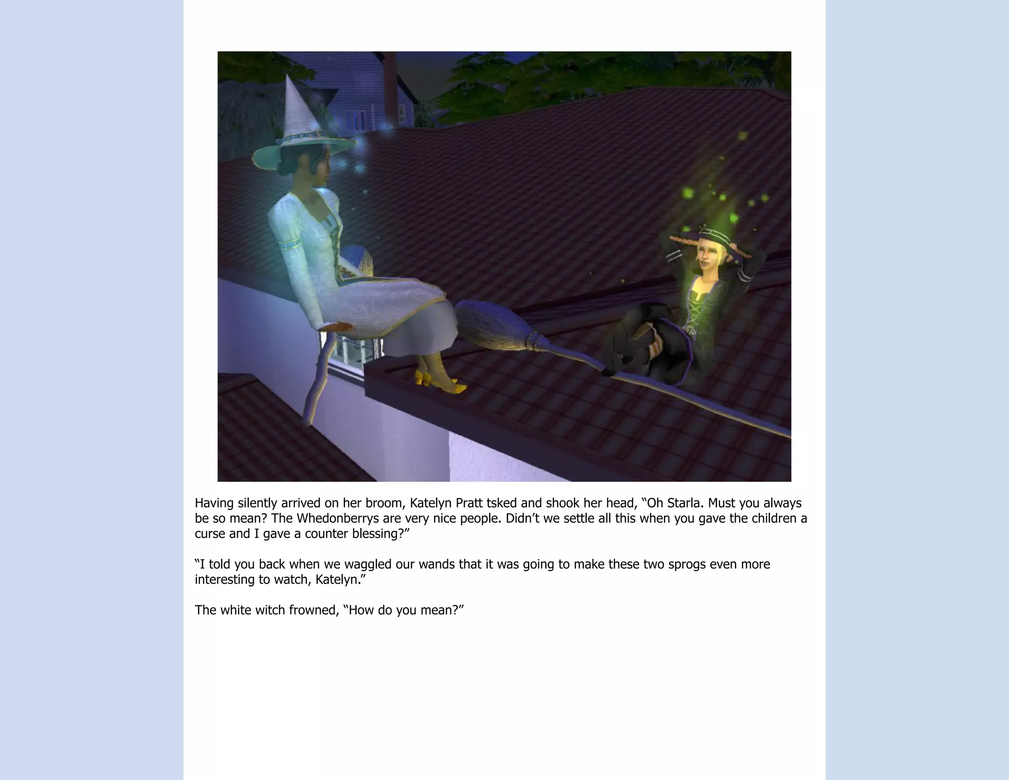 Having silently arrived on her broom, Katelyn Pratt tsked and shook her head, “Oh Starla. Must you always
be so mean? The Whedonberrys are very nice people. Didn’t we settle all this when you gave the children a
curse and I gave a counter blessing?”

“I told you back when we waggled our wands that it was going to make these two sprogs even more
interesting to watch, Katelyn.”

The white witch frowned, “How do you mean?”
 