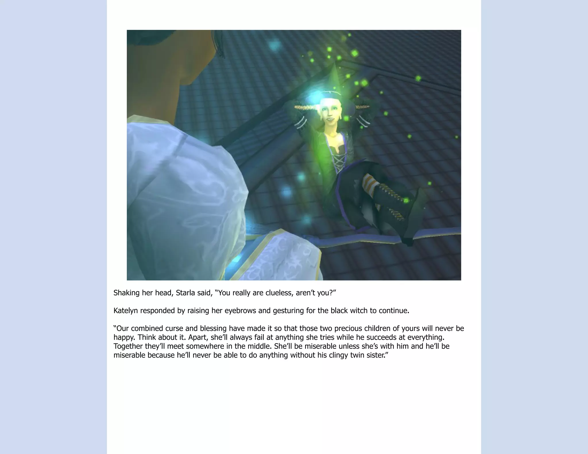 Shaking her head, Starla said, “You really are clueless, aren’t you?”

Katelyn responded by raising her eyebrows and gesturing for the black witch to continue.

“Our combined curse and blessing have made it so that those two precious children of yours will never be
happy. Think about it. Apart, she’ll always fail at anything she tries while he succeeds at everything.
Together they’ll meet somewhere in the middle. She’ll be miserable unless she’s with him and he’ll be
miserable because he’ll never be able to do anything without his clingy twin sister.”
 