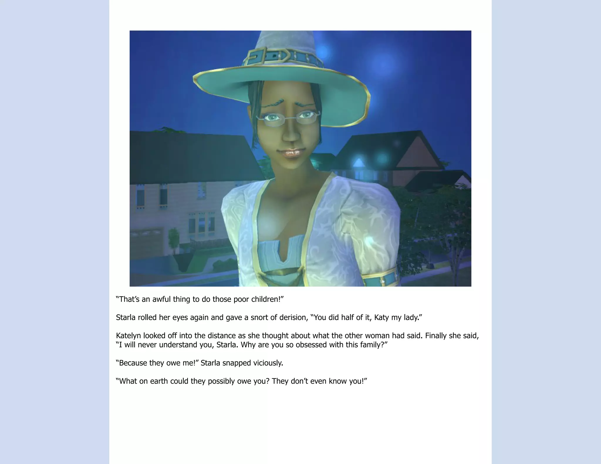 “That’s an awful thing to do those poor children!”

Starla rolled her eyes again and gave a snort of derision, “You did half of it, Katy my lady.”

Katelyn looked off into the distance as she thought about what the other woman had said. Finally she said,
“I will never understand you, Starla. Why are you so obsessed with this family?”

“Because they owe me!” Starla snapped viciously.

“What on earth could they possibly owe you? They don’t even know you!”
 