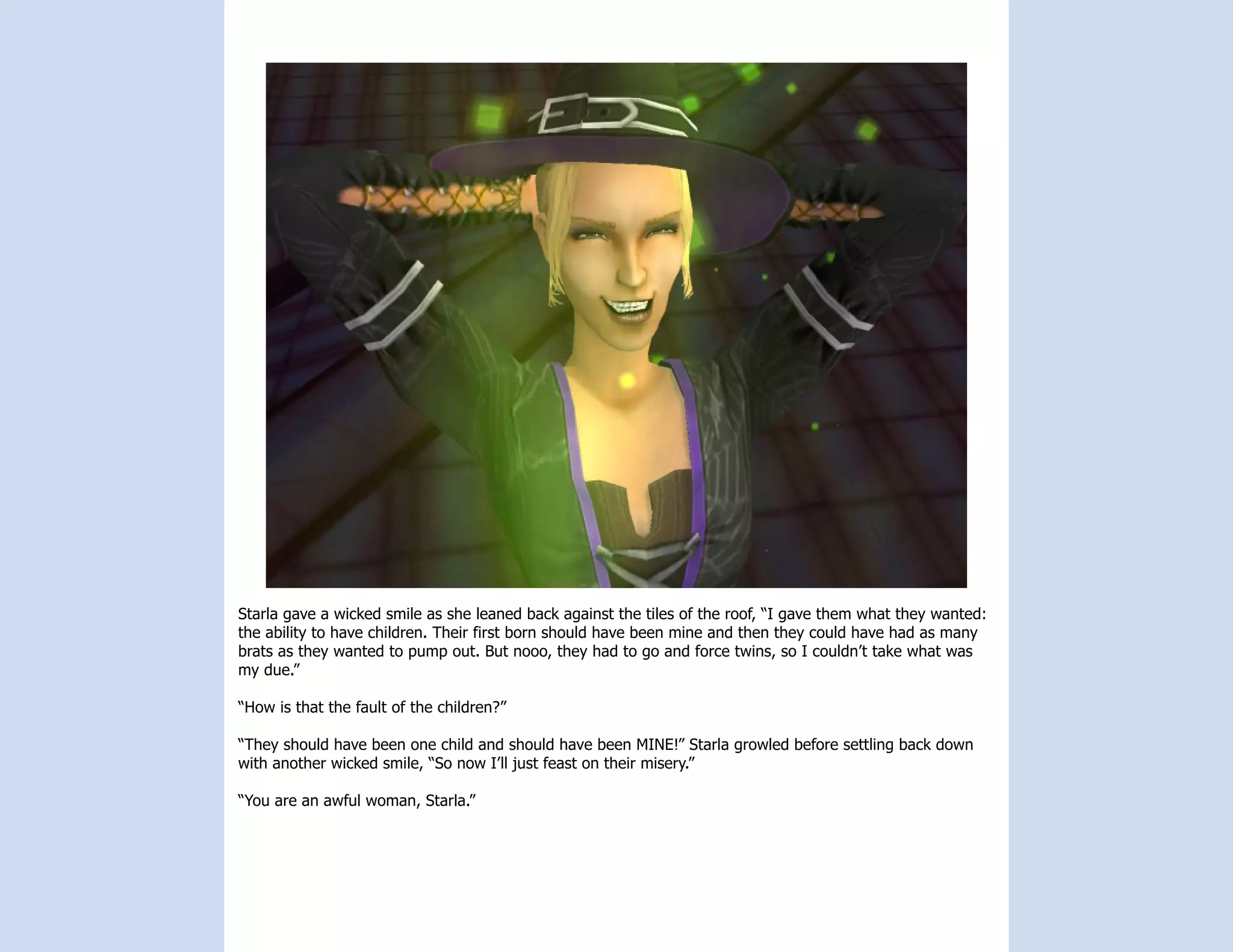 Starla gave a wicked smile as she leaned back against the tiles of the roof, “I gave them what they wanted:
the ability to have children. Their first born should have been mine and then they could have had as many
brats as they wanted to pump out. But nooo, they had to go and force twins, so I couldn’t take what was
my due.”

“How is that the fault of the children?”

“They should have been one child and should have been MINE!” Starla growled before settling back down
with another wicked smile, “So now I’ll just feast on their misery.”

“You are an awful woman, Starla.”
 